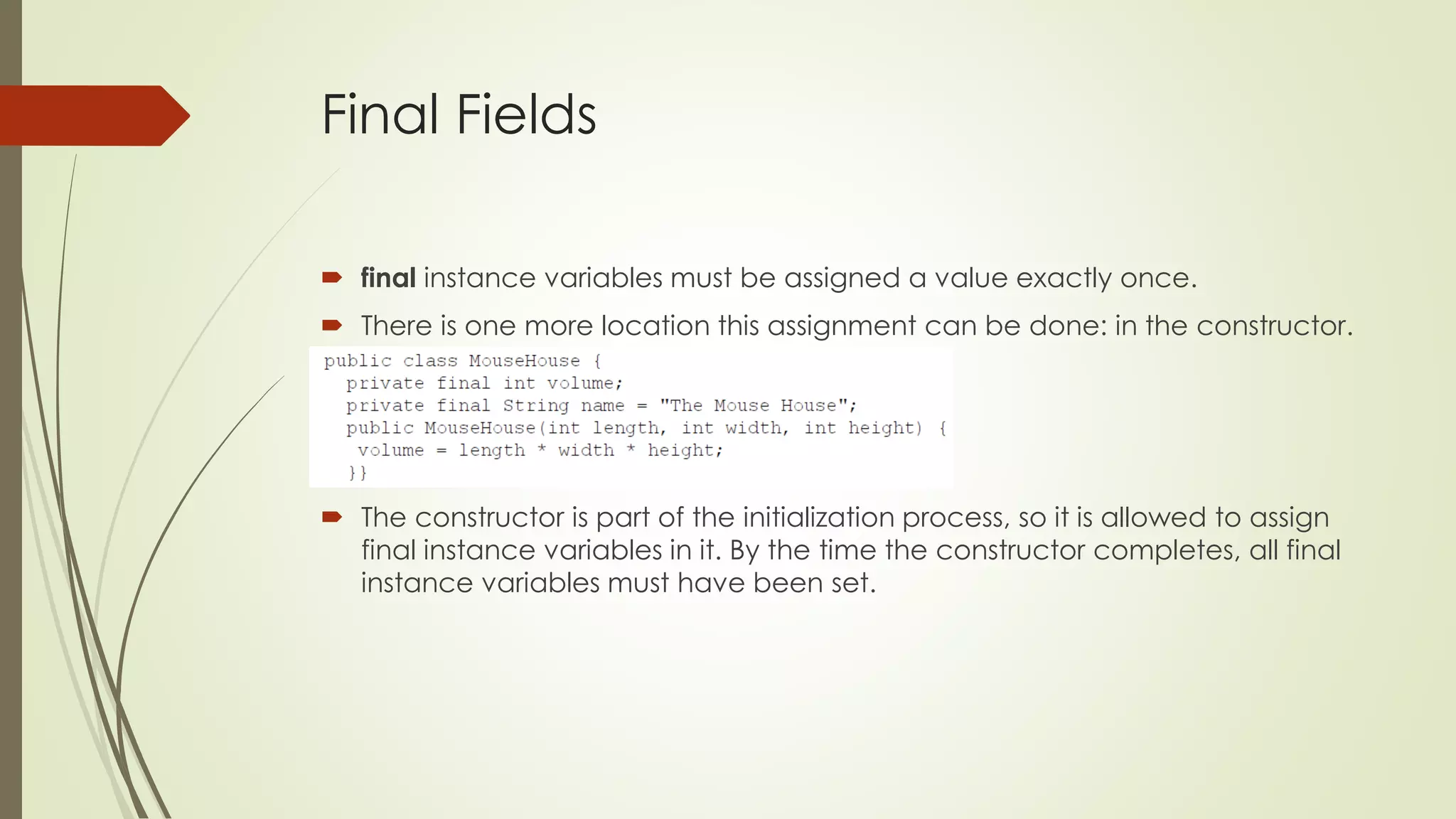Final Fields
 final instance variables must be assigned a value exactly once.
 There is one more location this assignment can be done: in the constructor.
 The constructor is part of the initialization process, so it is allowed to assign
final instance variables in it. By the time the constructor completes, all final
instance variables must have been set.
 