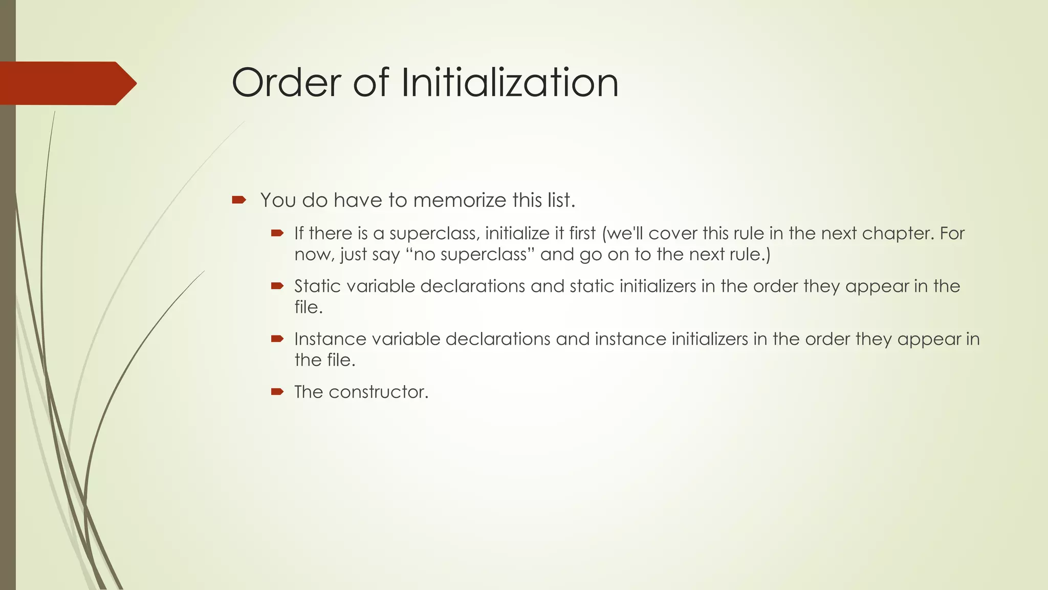 Order of Initialization
 You do have to memorize this list.
 If there is a superclass, initialize it first (we'll cover this rule in the next chapter. For
now, just say “no superclass” and go on to the next rule.)
 Static variable declarations and static initializers in the order they appear in the
file.
 Instance variable declarations and instance initializers in the order they appear in
the file.
 The constructor.
 