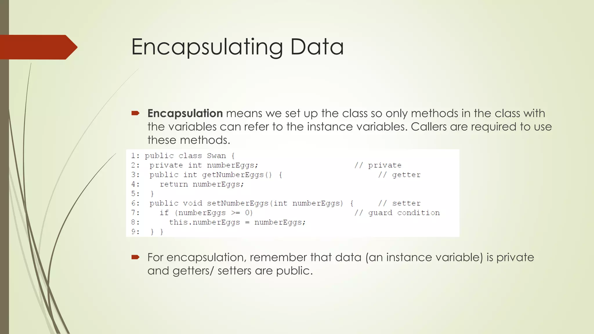 Encapsulating Data
 Encapsulation means we set up the class so only methods in the class with
the variables can refer to the instance variables. Callers are required to use
these methods.
 For encapsulation, remember that data (an instance variable) is private
and getters/ setters are public.
 