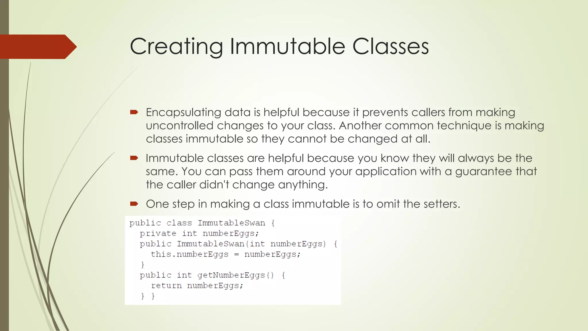 Creating Immutable Classes
 Encapsulating data is helpful because it prevents callers from making
uncontrolled changes to your class. Another common technique is making
classes immutable so they cannot be changed at all.
 Immutable classes are helpful because you know they will always be the
same. You can pass them around your application with a guarantee that
the caller didn't change anything.
 One step in making a class immutable is to omit the setters.
 
