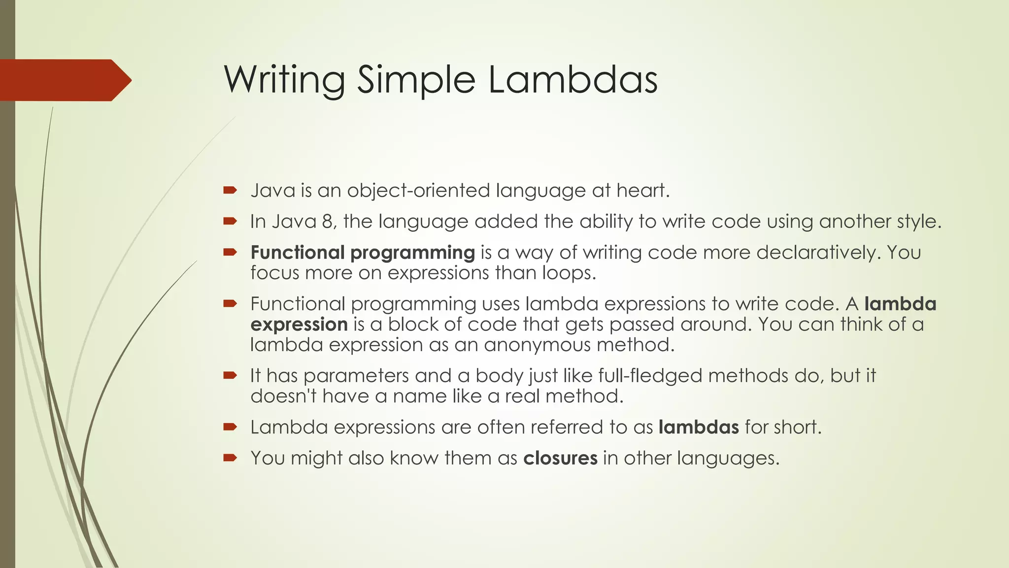 Writing Simple Lambdas
 Java is an object-oriented language at heart.
 In Java 8, the language added the ability to write code using another style.
 Functional programming is a way of writing code more declaratively. You
focus more on expressions than loops.
 Functional programming uses lambda expressions to write code. A lambda
expression is a block of code that gets passed around. You can think of a
lambda expression as an anonymous method.
 It has parameters and a body just like full-fledged methods do, but it
doesn't have a name like a real method.
 Lambda expressions are often referred to as lambdas for short.
 You might also know them as closures in other languages.
 