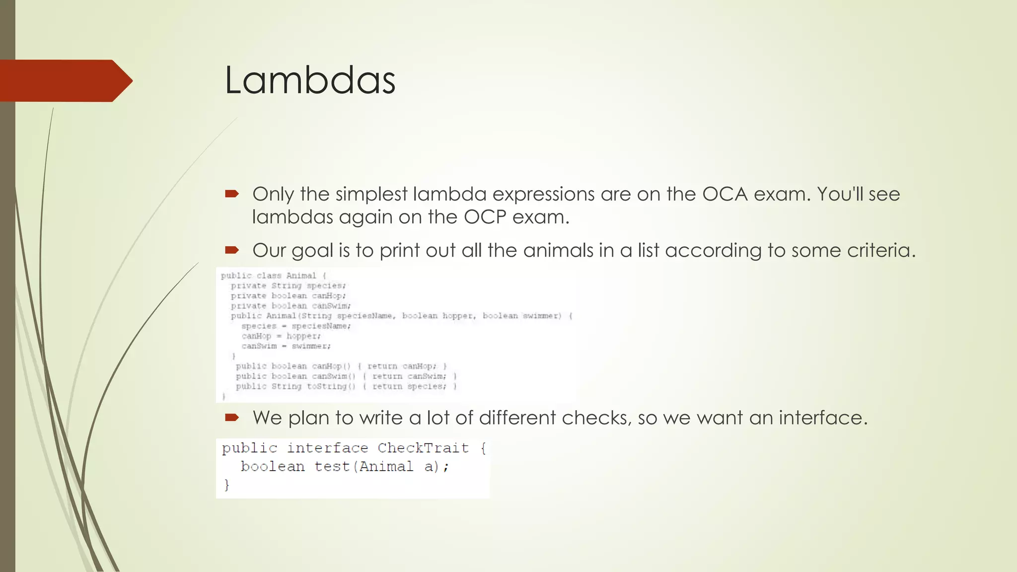 Lambdas
 Only the simplest lambda expressions are on the OCA exam. You'll see
lambdas again on the OCP exam.
 Our goal is to print out all the animals in a list according to some criteria.
 We plan to write a lot of different checks, so we want an interface.
 