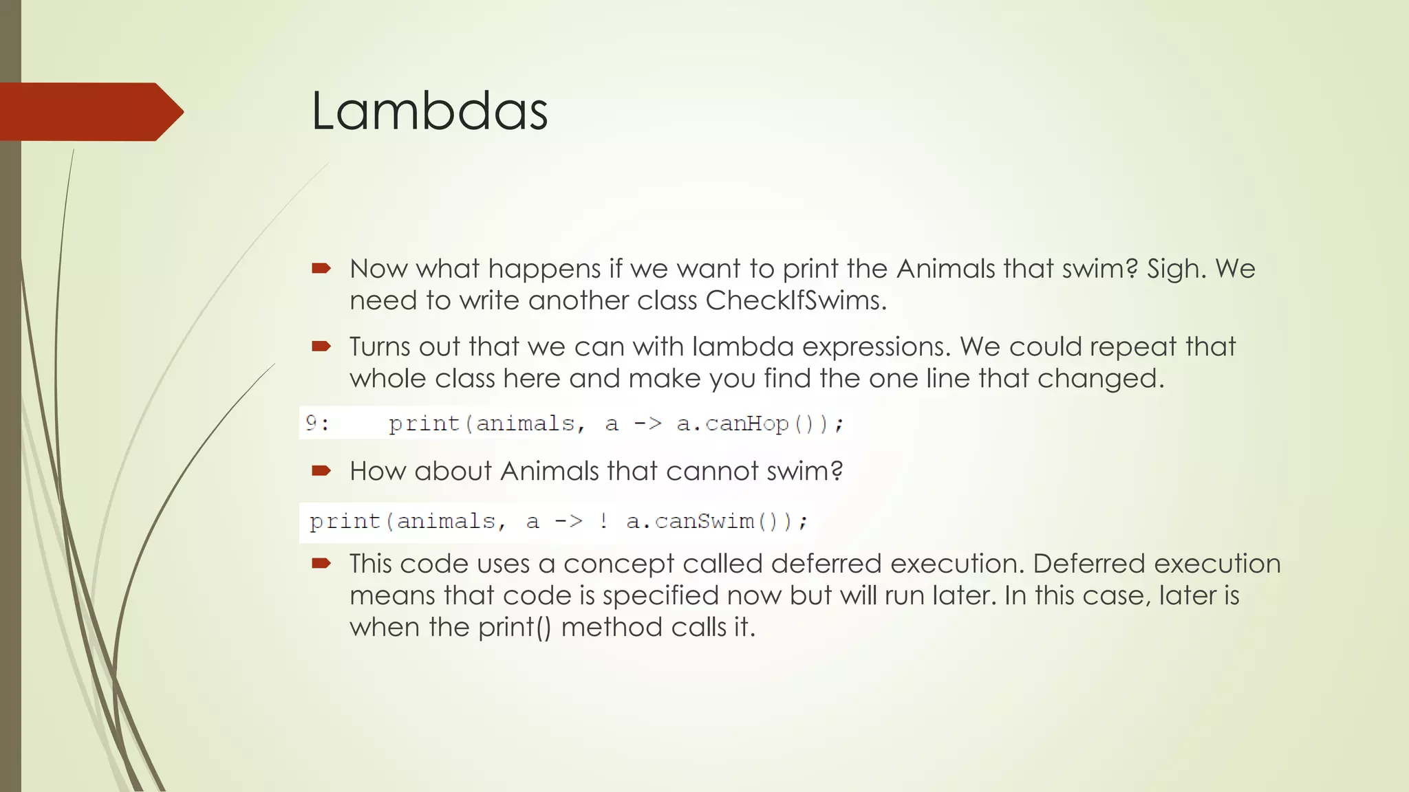 Lambdas
 Now what happens if we want to print the Animals that swim? Sigh. We
need to write another class CheckIfSwims.
 Turns out that we can with lambda expressions. We could repeat that
whole class here and make you find the one line that changed.
 How about Animals that cannot swim?
 This code uses a concept called deferred execution. Deferred execution
means that code is specified now but will run later. In this case, later is
when the print() method calls it.
 