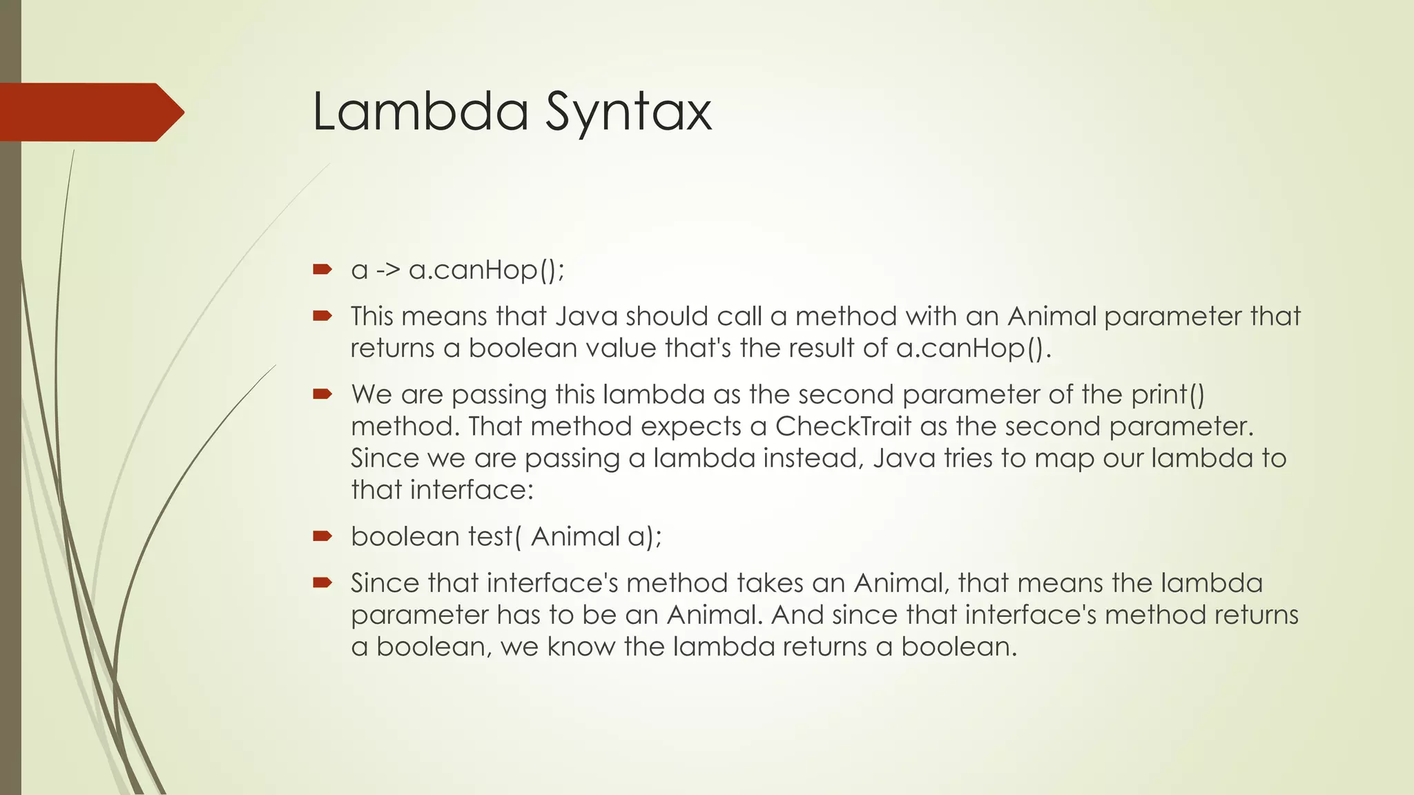 Lambda Syntax
 a -> a.canHop();
 This means that Java should call a method with an Animal parameter that
returns a boolean value that's the result of a.canHop().
 We are passing this lambda as the second parameter of the print()
method. That method expects a CheckTrait as the second parameter.
Since we are passing a lambda instead, Java tries to map our lambda to
that interface:
 boolean test( Animal a);
 Since that interface's method takes an Animal, that means the lambda
parameter has to be an Animal. And since that interface's method returns
a boolean, we know the lambda returns a boolean.
 