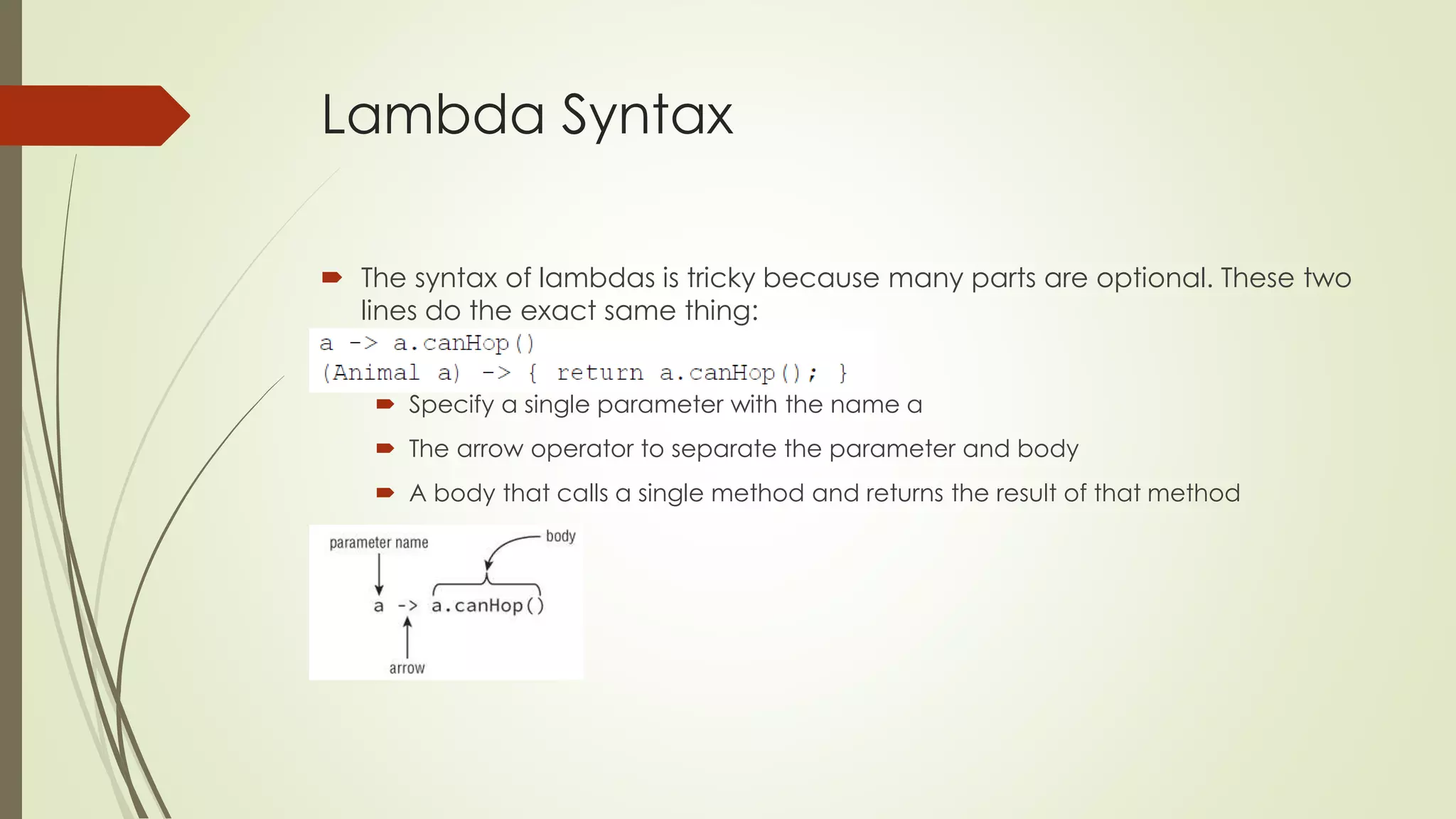 Lambda Syntax
 The syntax of lambdas is tricky because many parts are optional. These two
lines do the exact same thing:
 Specify a single parameter with the name a
 The arrow operator to separate the parameter and body
 A body that calls a single method and returns the result of that method
 