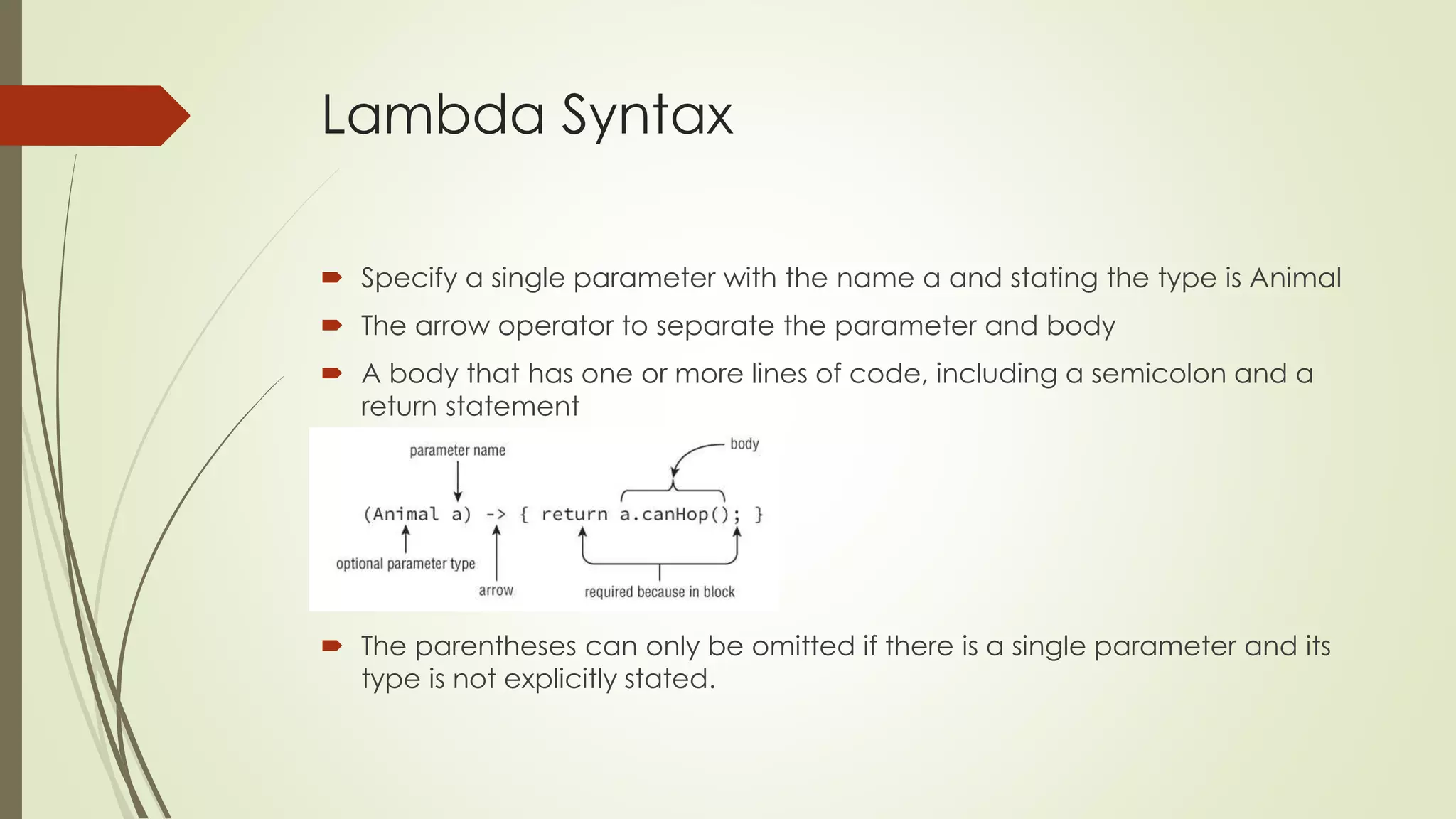 Lambda Syntax
 Specify a single parameter with the name a and stating the type is Animal
 The arrow operator to separate the parameter and body
 A body that has one or more lines of code, including a semicolon and a
return statement
 The parentheses can only be omitted if there is a single parameter and its
type is not explicitly stated.
 