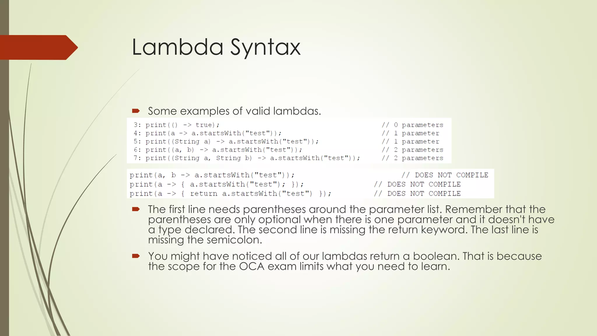 Lambda Syntax
 Some examples of valid lambdas.
 The first line needs parentheses around the parameter list. Remember that the
parentheses are only optional when there is one parameter and it doesn't have
a type declared. The second line is missing the return keyword. The last line is
missing the semicolon.
 You might have noticed all of our lambdas return a boolean. That is because
the scope for the OCA exam limits what you need to learn.
 