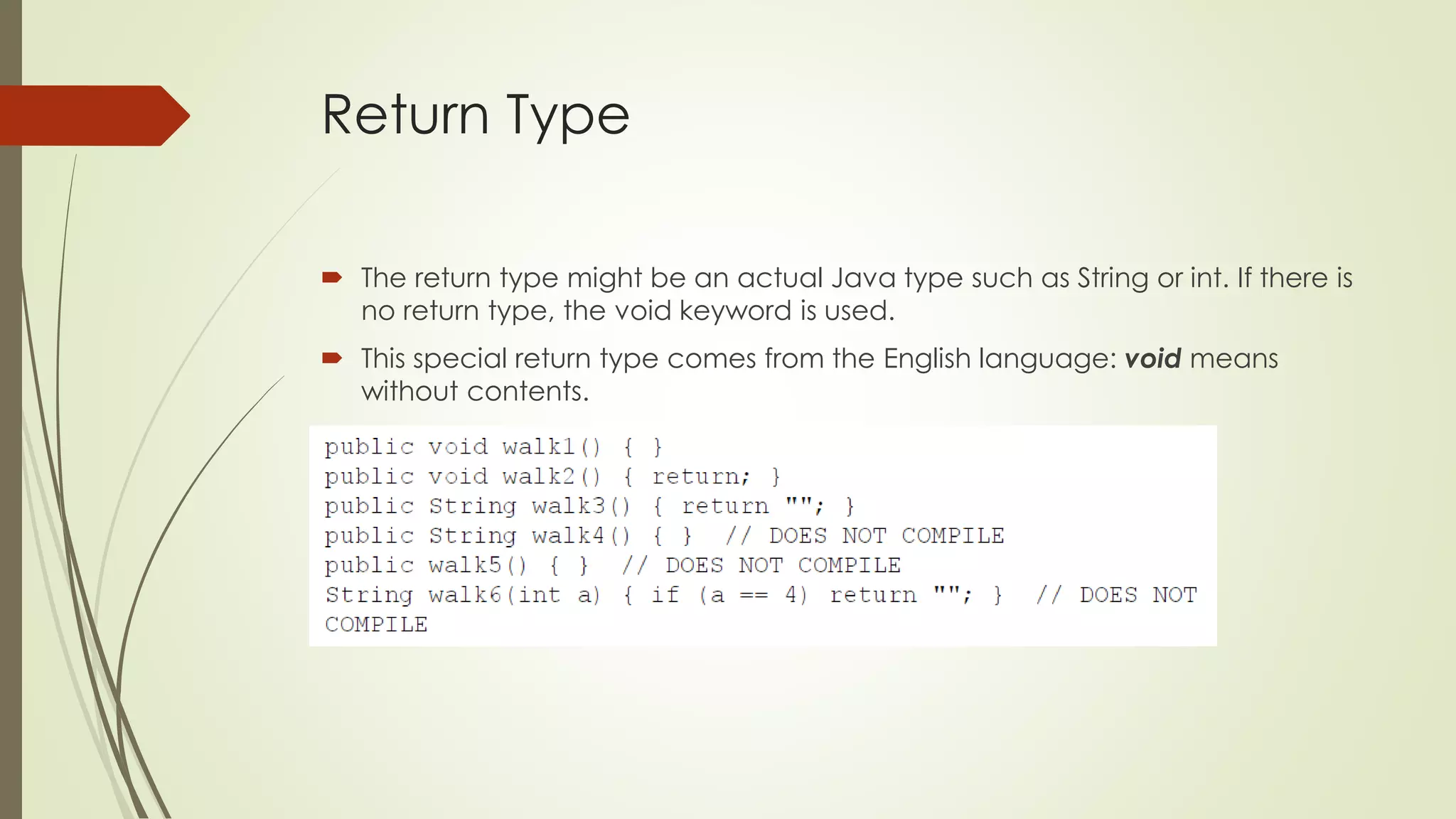 Return Type
 The return type might be an actual Java type such as String or int. If there is
no return type, the void keyword is used.
 This special return type comes from the English language: void means
without contents.
 