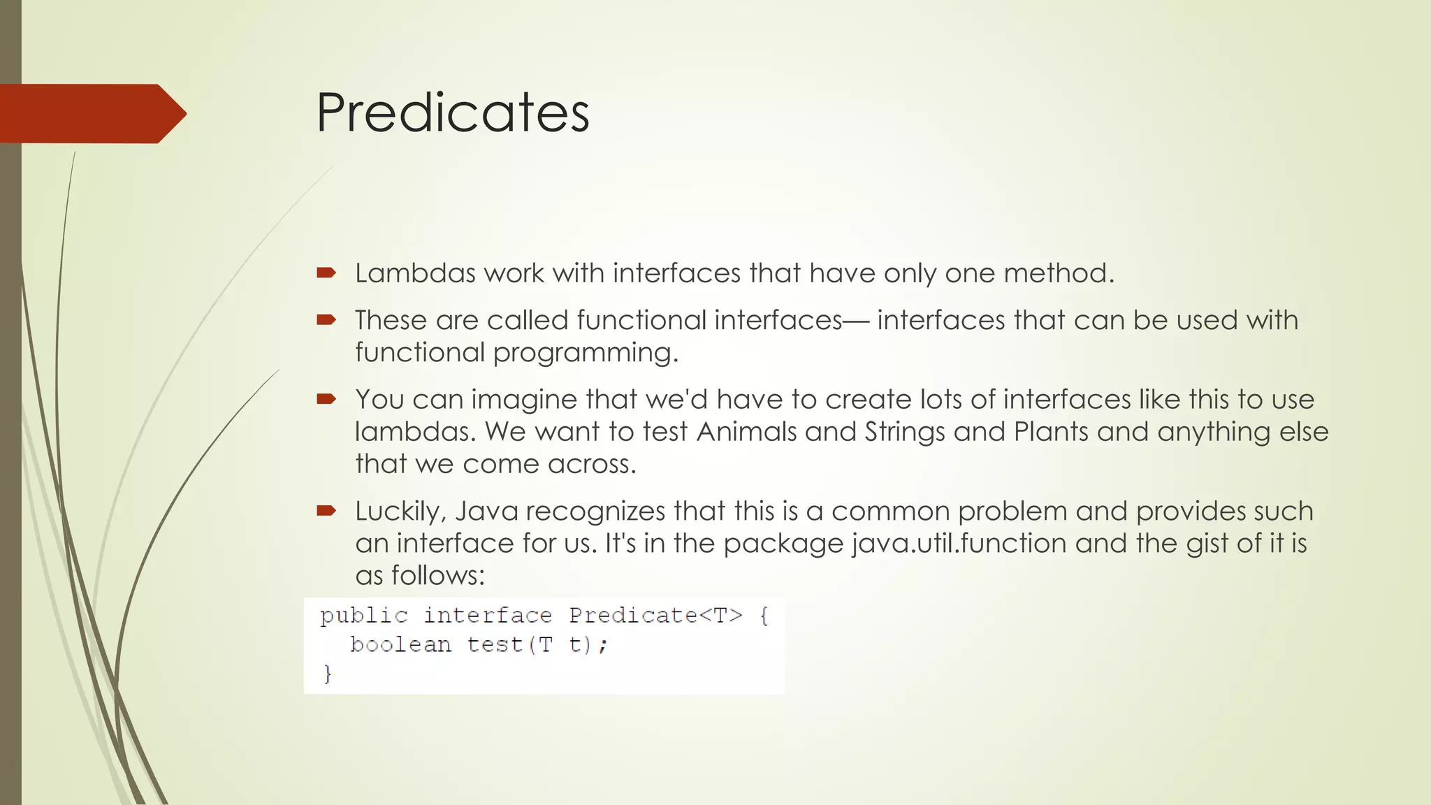 Predicates
 Lambdas work with interfaces that have only one method.
 These are called functional interfaces— interfaces that can be used with
functional programming.
 You can imagine that we'd have to create lots of interfaces like this to use
lambdas. We want to test Animals and Strings and Plants and anything else
that we come across.
 Luckily, Java recognizes that this is a common problem and provides such
an interface for us. It's in the package java.util.function and the gist of it is
as follows:
 
