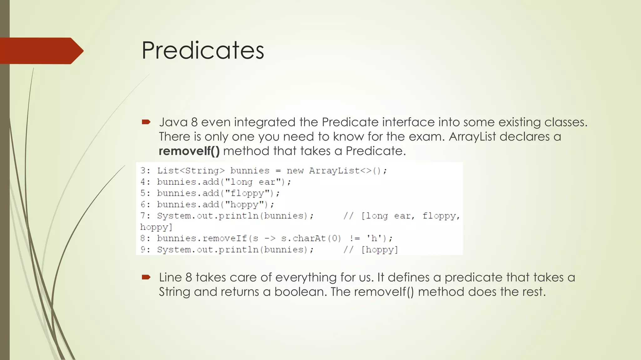 Predicates
 Java 8 even integrated the Predicate interface into some existing classes.
There is only one you need to know for the exam. ArrayList declares a
removeIf() method that takes a Predicate.
 Line 8 takes care of everything for us. It defines a predicate that takes a
String and returns a boolean. The removeIf() method does the rest.
 