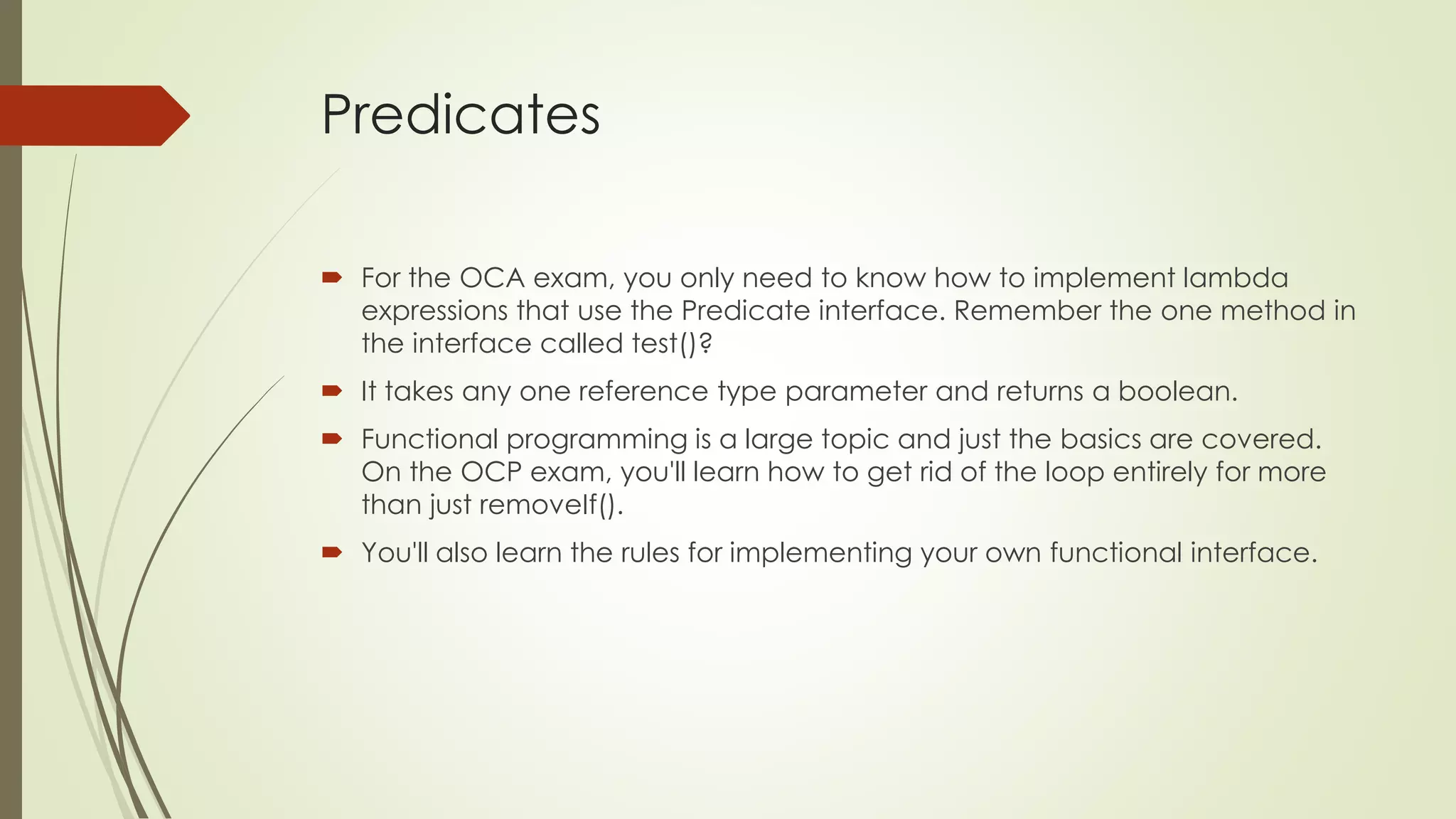 Predicates
 For the OCA exam, you only need to know how to implement lambda
expressions that use the Predicate interface. Remember the one method in
the interface called test()?
 It takes any one reference type parameter and returns a boolean.
 Functional programming is a large topic and just the basics are covered.
On the OCP exam, you'll learn how to get rid of the loop entirely for more
than just removeIf().
 You'll also learn the rules for implementing your own functional interface.
 