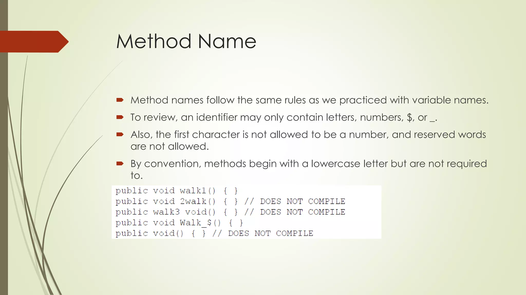 Method Name
 Method names follow the same rules as we practiced with variable names.
 To review, an identifier may only contain letters, numbers, $, or _.
 Also, the first character is not allowed to be a number, and reserved words
are not allowed.
 By convention, methods begin with a lowercase letter but are not required
to.
 