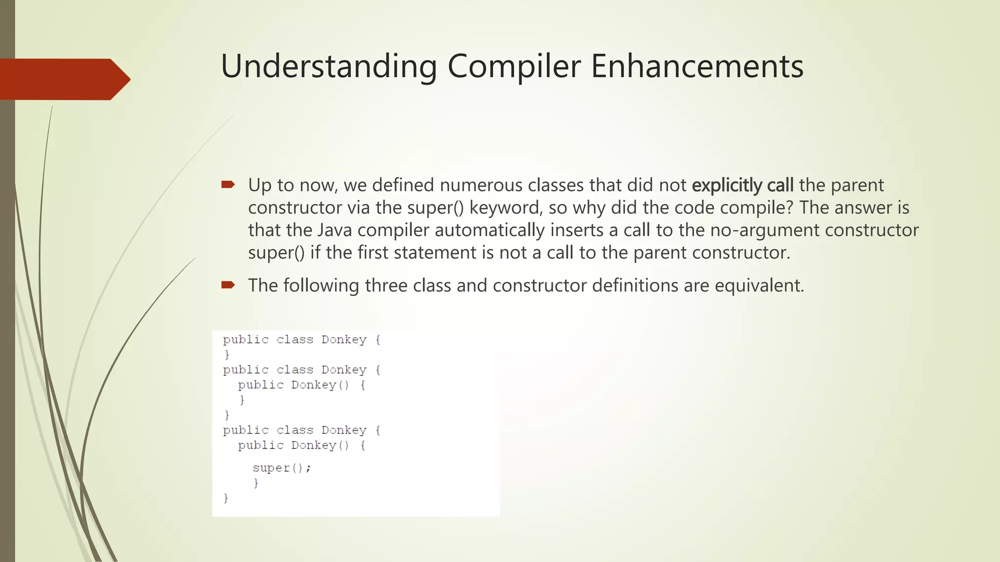 Understanding Compiler Enhancements
 Up to now, we defined numerous classes that did not explicitly call the parent
constructor via the super() keyword, so why did the code compile? The answer is
that the Java compiler automatically inserts a call to the no-argument constructor
super() if the first statement is not a call to the parent constructor.
 The following three class and constructor definitions are equivalent.
 
