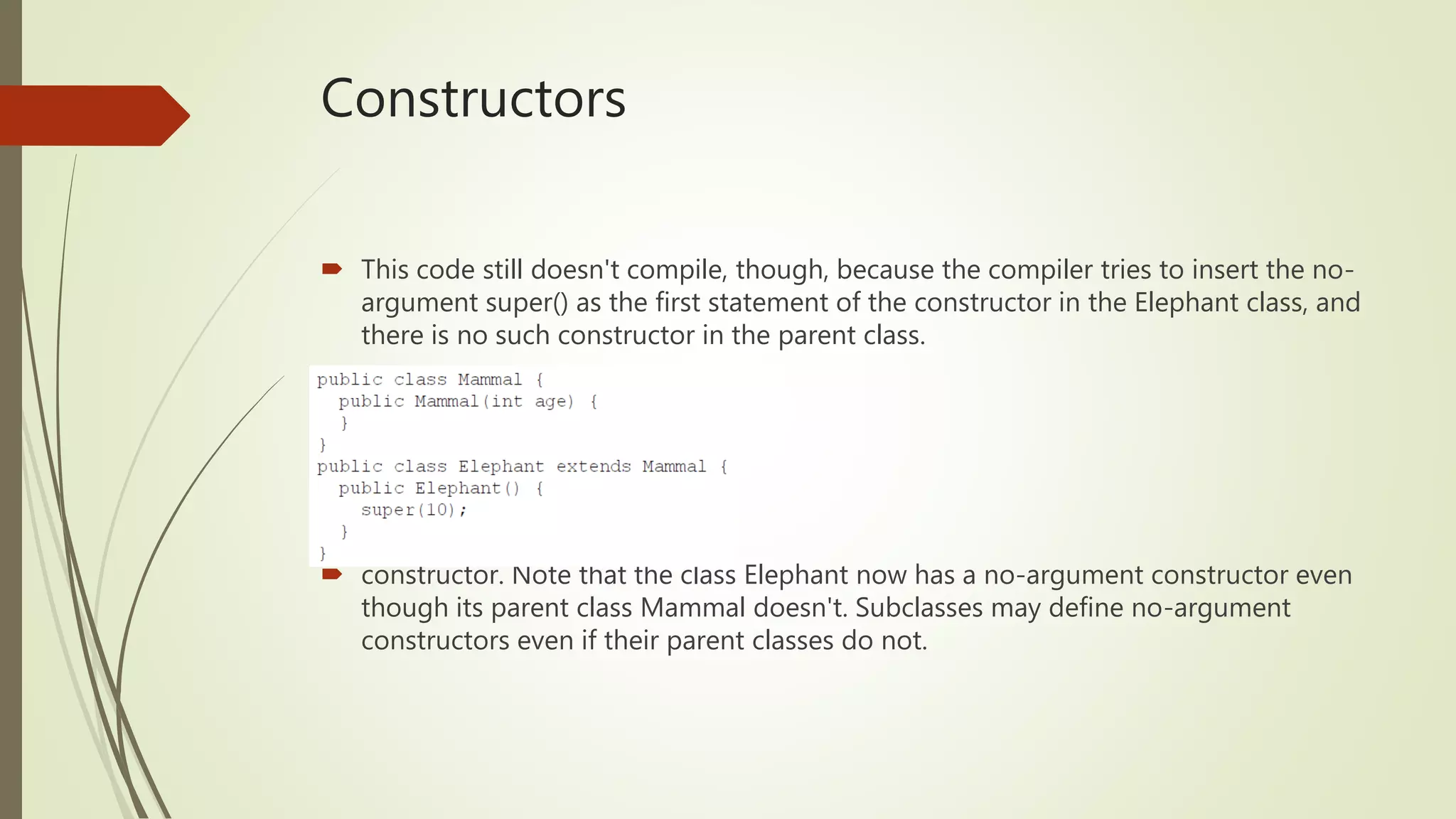 Constructors
 This code still doesn't compile, though, because the compiler tries to insert the no-
argument super() as the first statement of the constructor in the Elephant class, and
there is no such constructor in the parent class.
 constructor. Note that the class Elephant now has a no-argument constructor even
though its parent class Mammal doesn't. Subclasses may define no-argument
constructors even if their parent classes do not.
 
