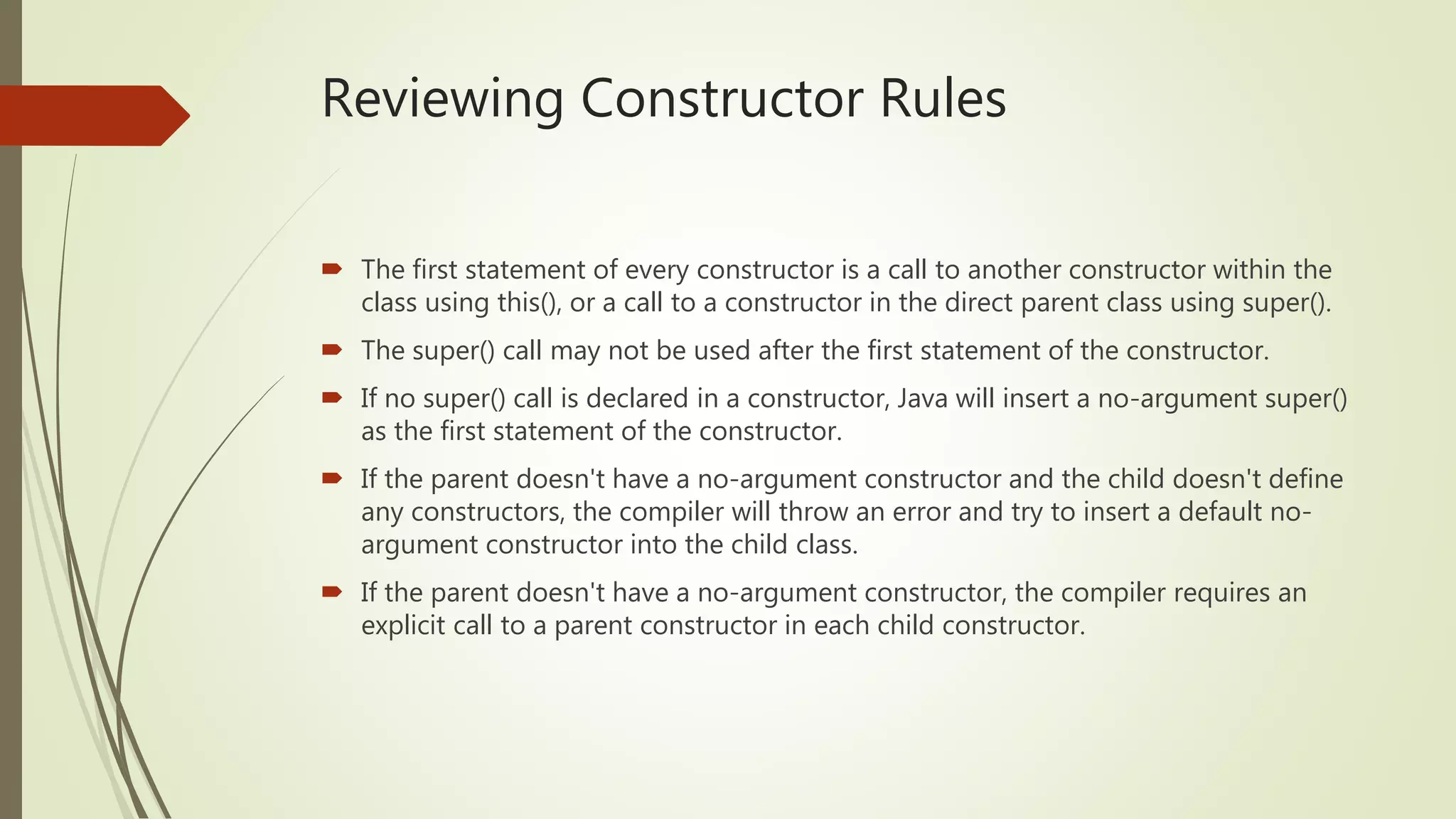 Reviewing Constructor Rules
 The first statement of every constructor is a call to another constructor within the
class using this(), or a call to a constructor in the direct parent class using super().
 The super() call may not be used after the first statement of the constructor.
 If no super() call is declared in a constructor, Java will insert a no-argument super()
as the first statement of the constructor.
 If the parent doesn't have a no-argument constructor and the child doesn't define
any constructors, the compiler will throw an error and try to insert a default no-
argument constructor into the child class.
 If the parent doesn't have a no-argument constructor, the compiler requires an
explicit call to a parent constructor in each child constructor.
 