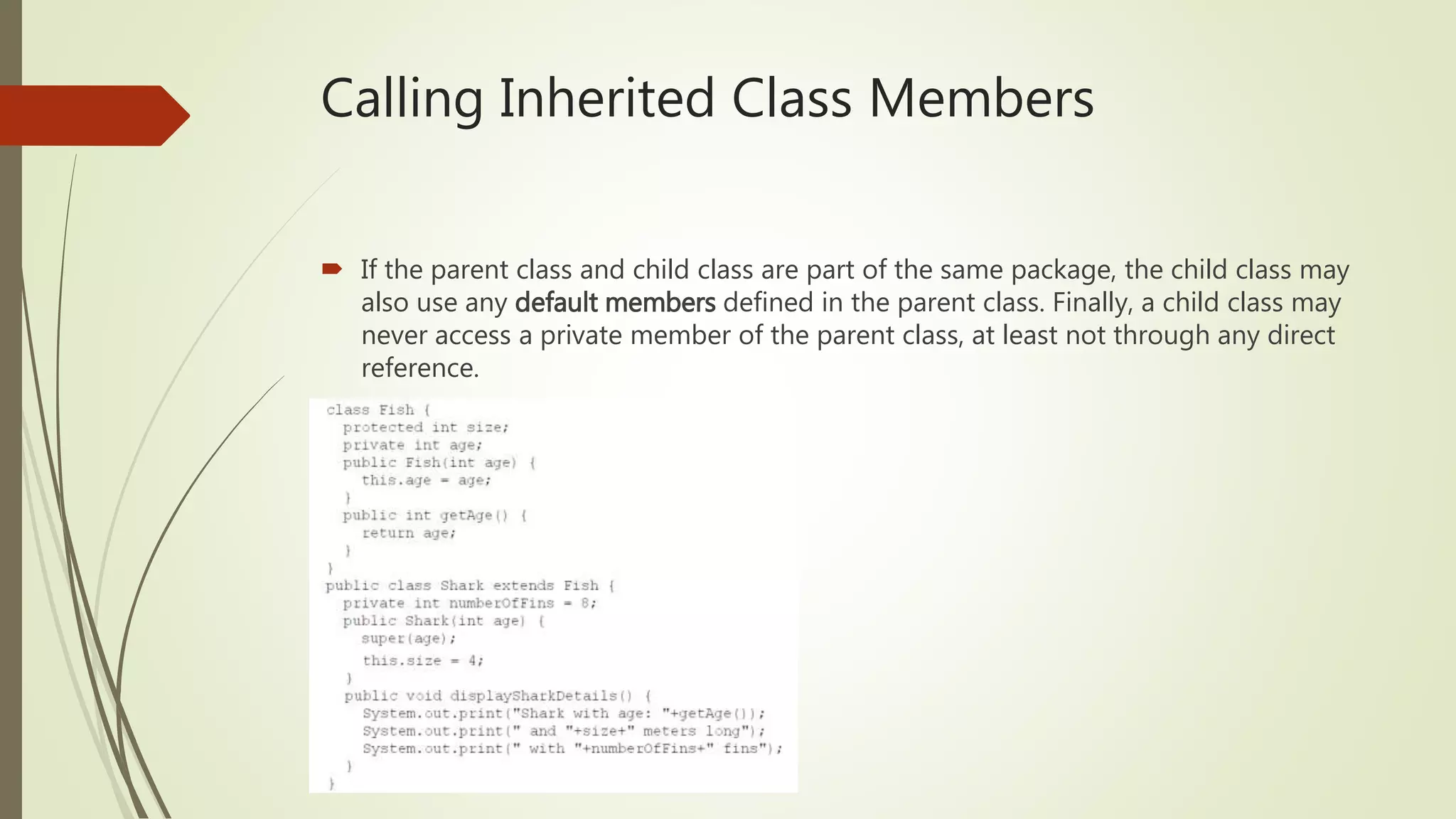 Calling Inherited Class Members
 If the parent class and child class are part of the same package, the child class may
also use any default members defined in the parent class. Finally, a child class may
never access a private member of the parent class, at least not through any direct
reference.
 