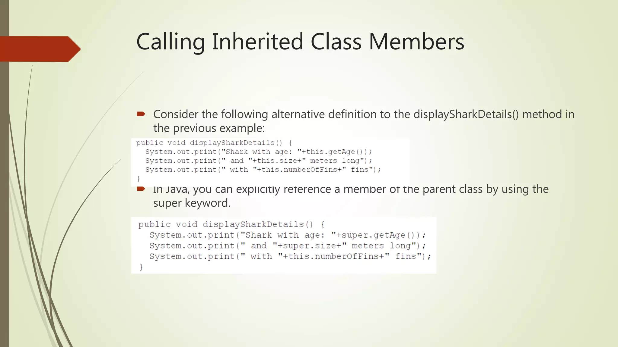 Calling Inherited Class Members
 Consider the following alternative definition to the displaySharkDetails() method in
the previous example:
 In Java, you can explicitly reference a member of the parent class by using the
super keyword.
 