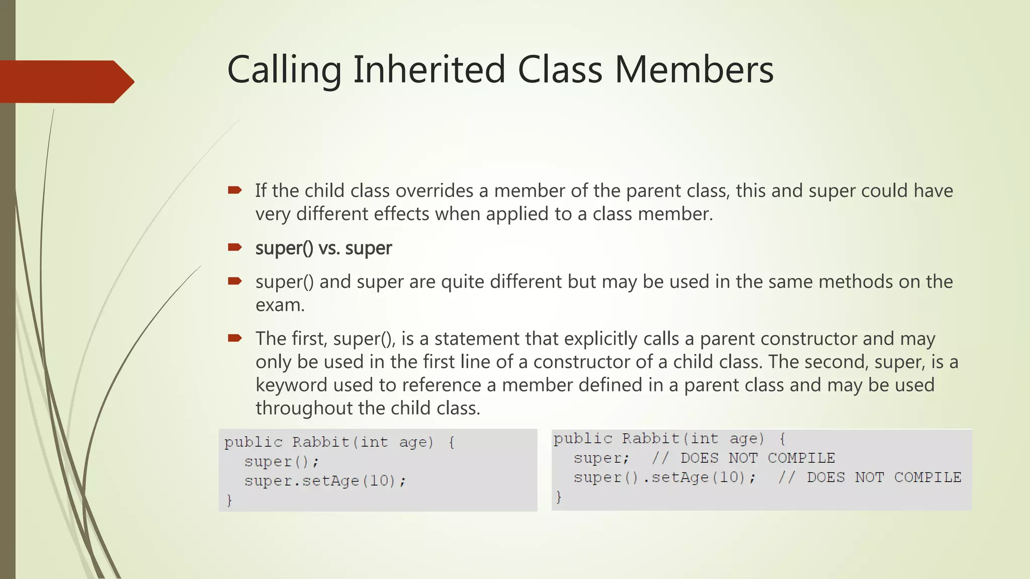 Calling Inherited Class Members
 If the child class overrides a member of the parent class, this and super could have
very different effects when applied to a class member.
 super() vs. super
 super() and super are quite different but may be used in the same methods on the
exam.
 The first, super(), is a statement that explicitly calls a parent constructor and may
only be used in the first line of a constructor of a child class. The second, super, is a
keyword used to reference a member defined in a parent class and may be used
throughout the child class.
 