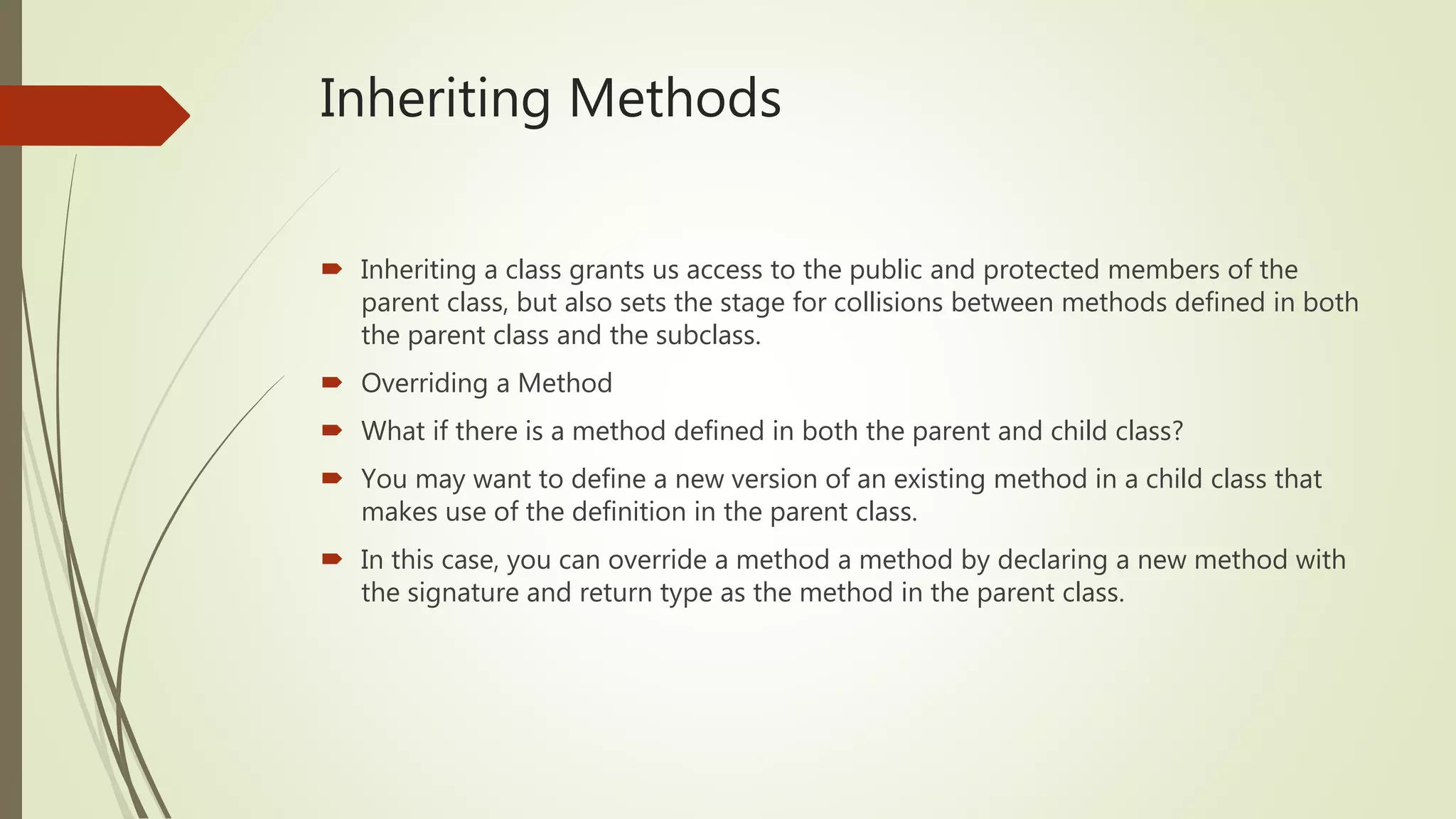 Inheriting Methods
 Inheriting a class grants us access to the public and protected members of the
parent class, but also sets the stage for collisions between methods defined in both
the parent class and the subclass.
 Overriding a Method
 What if there is a method defined in both the parent and child class?
 You may want to define a new version of an existing method in a child class that
makes use of the definition in the parent class.
 In this case, you can override a method a method by declaring a new method with
the signature and return type as the method in the parent class.
 