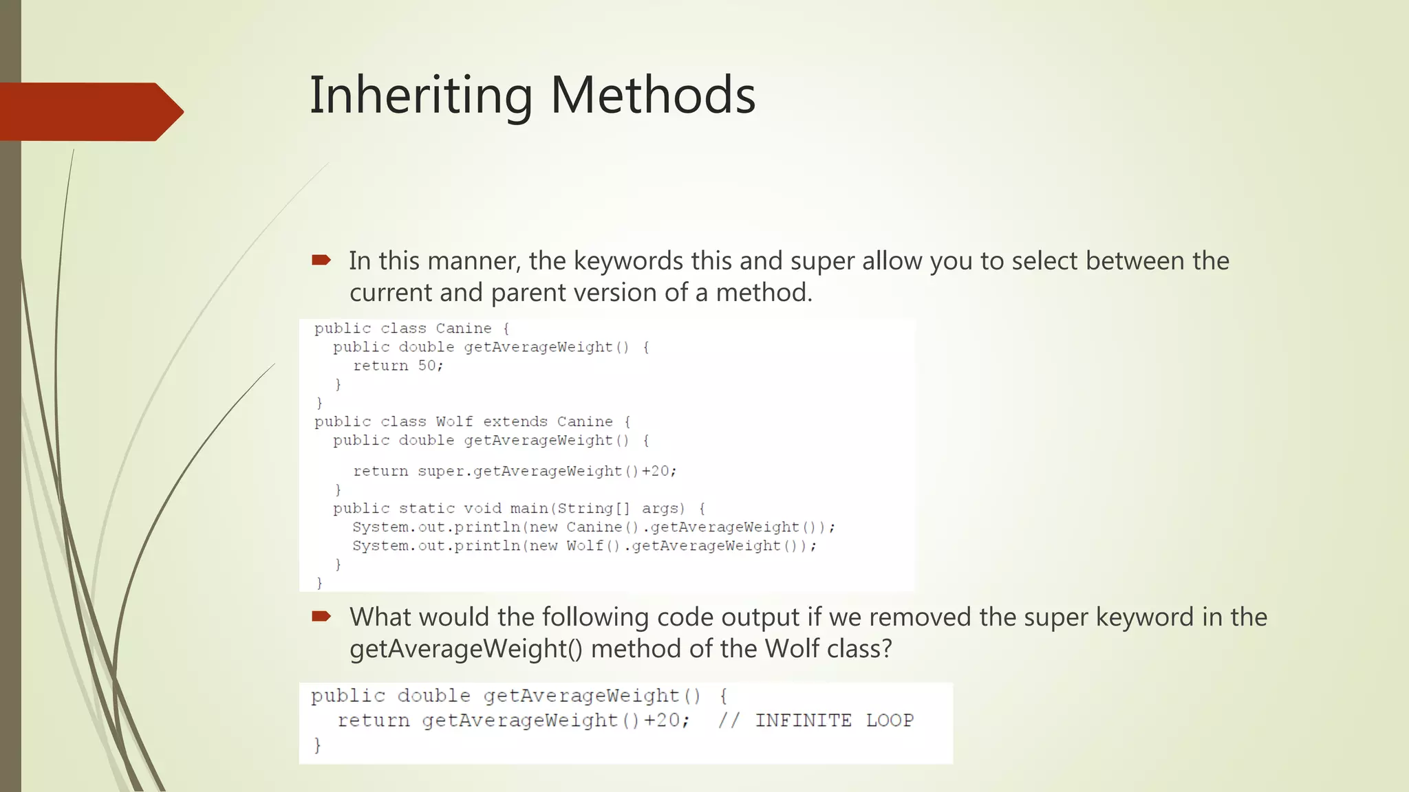 Inheriting Methods
 In this manner, the keywords this and super allow you to select between the
current and parent version of a method.
 What would the following code output if we removed the super keyword in the
getAverageWeight() method of the Wolf class?
 