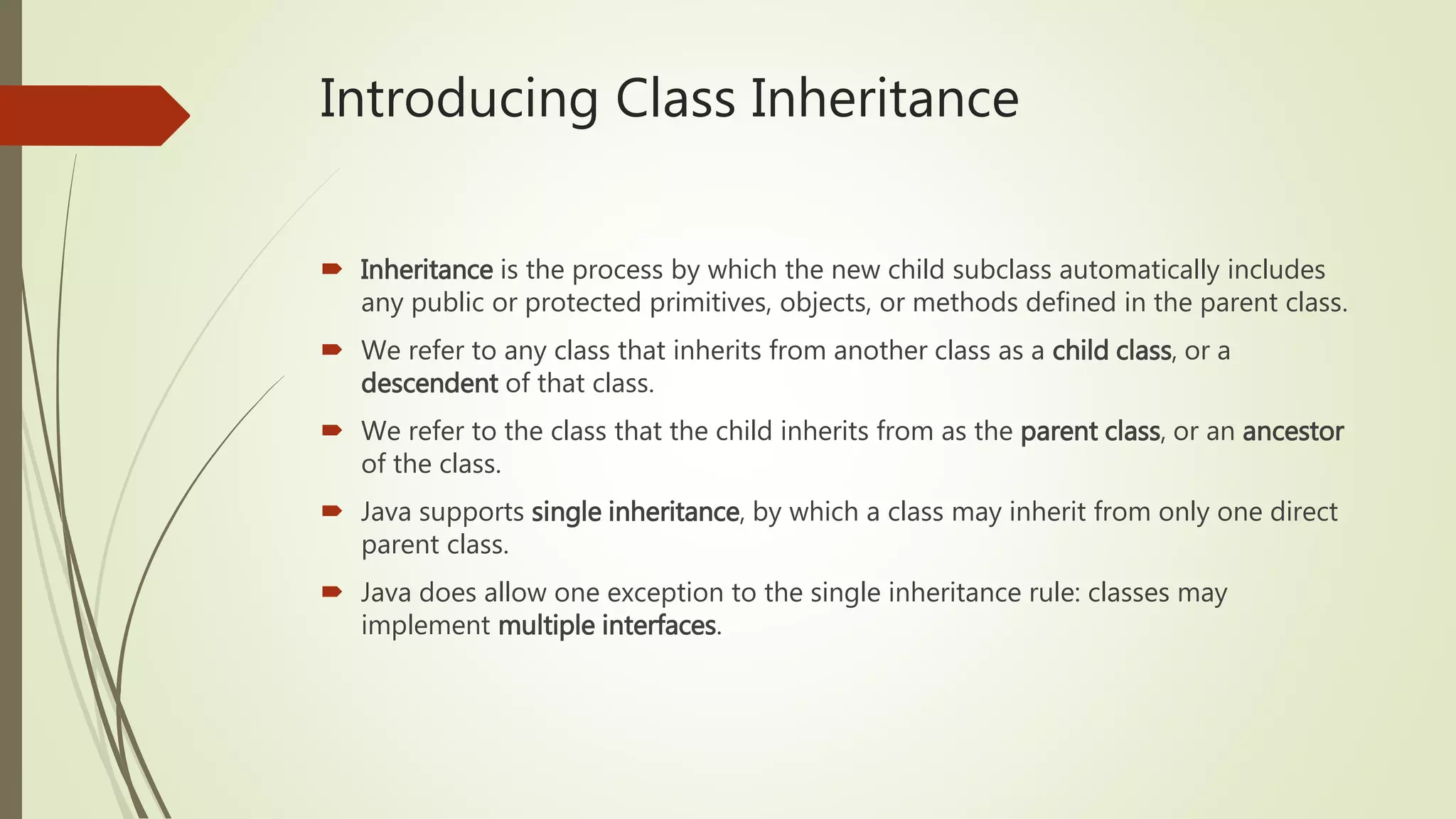 Introducing Class Inheritance
 Inheritance is the process by which the new child subclass automatically includes
any public or protected primitives, objects, or methods defined in the parent class.
 We refer to any class that inherits from another class as a child class, or a
descendent of that class.
 We refer to the class that the child inherits from as the parent class, or an ancestor
of the class.
 Java supports single inheritance, by which a class may inherit from only one direct
parent class.
 Java does allow one exception to the single inheritance rule: classes may
implement multiple interfaces.
 