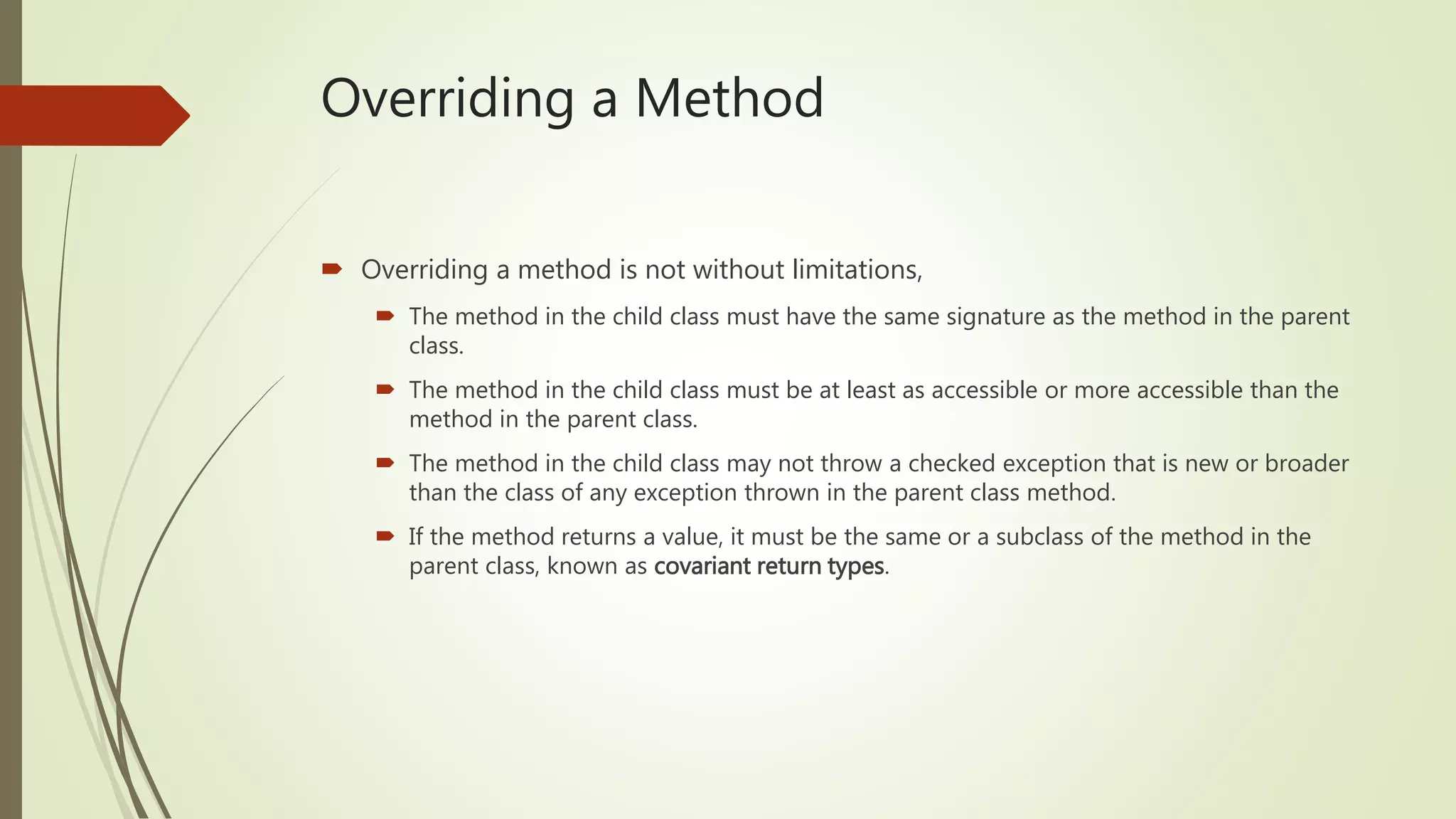Overriding a Method
 Overriding a method is not without limitations,
 The method in the child class must have the same signature as the method in the parent
class.
 The method in the child class must be at least as accessible or more accessible than the
method in the parent class.
 The method in the child class may not throw a checked exception that is new or broader
than the class of any exception thrown in the parent class method.
 If the method returns a value, it must be the same or a subclass of the method in the
parent class, known as covariant return types.
 