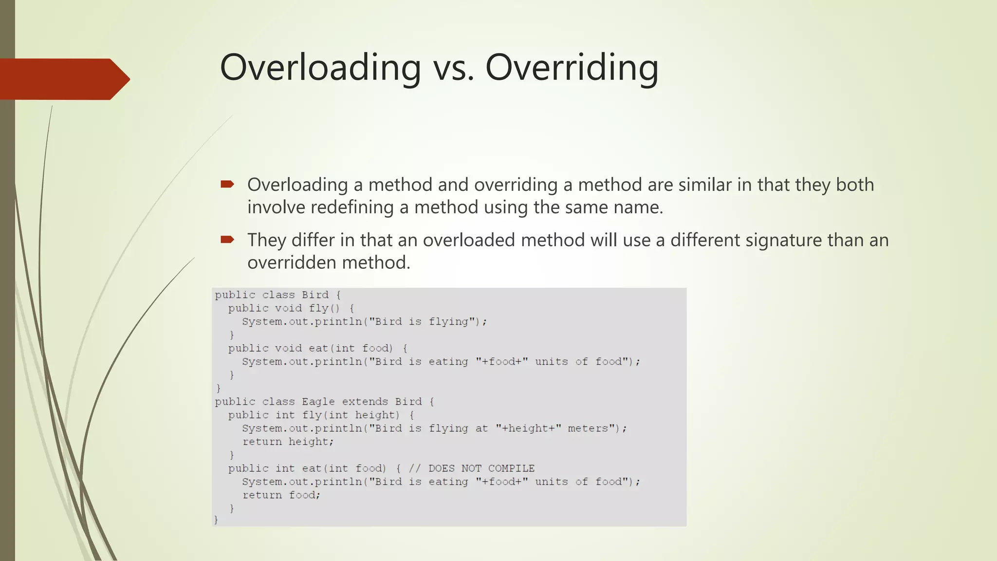 Overloading vs. Overriding
 Overloading a method and overriding a method are similar in that they both
involve redefining a method using the same name.
 They differ in that an overloaded method will use a different signature than an
overridden method.
 