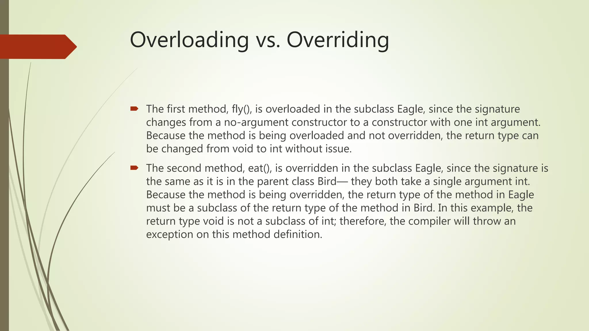 Overloading vs. Overriding
 The first method, fly(), is overloaded in the subclass Eagle, since the signature
changes from a no-argument constructor to a constructor with one int argument.
Because the method is being overloaded and not overridden, the return type can
be changed from void to int without issue.
 The second method, eat(), is overridden in the subclass Eagle, since the signature is
the same as it is in the parent class Bird— they both take a single argument int.
Because the method is being overridden, the return type of the method in Eagle
must be a subclass of the return type of the method in Bird. In this example, the
return type void is not a subclass of int; therefore, the compiler will throw an
exception on this method definition.
 