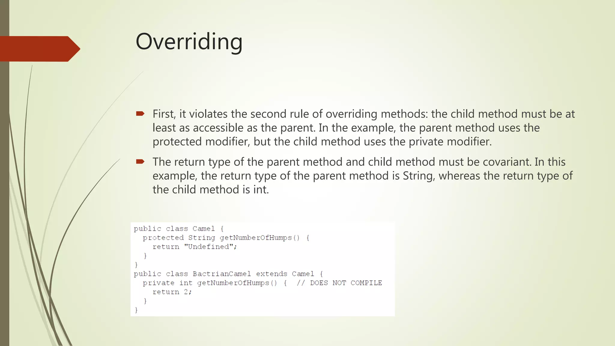 Overriding
 First, it violates the second rule of overriding methods: the child method must be at
least as accessible as the parent. In the example, the parent method uses the
protected modifier, but the child method uses the private modifier.
 The return type of the parent method and child method must be covariant. In this
example, the return type of the parent method is String, whereas the return type of
the child method is int.
 