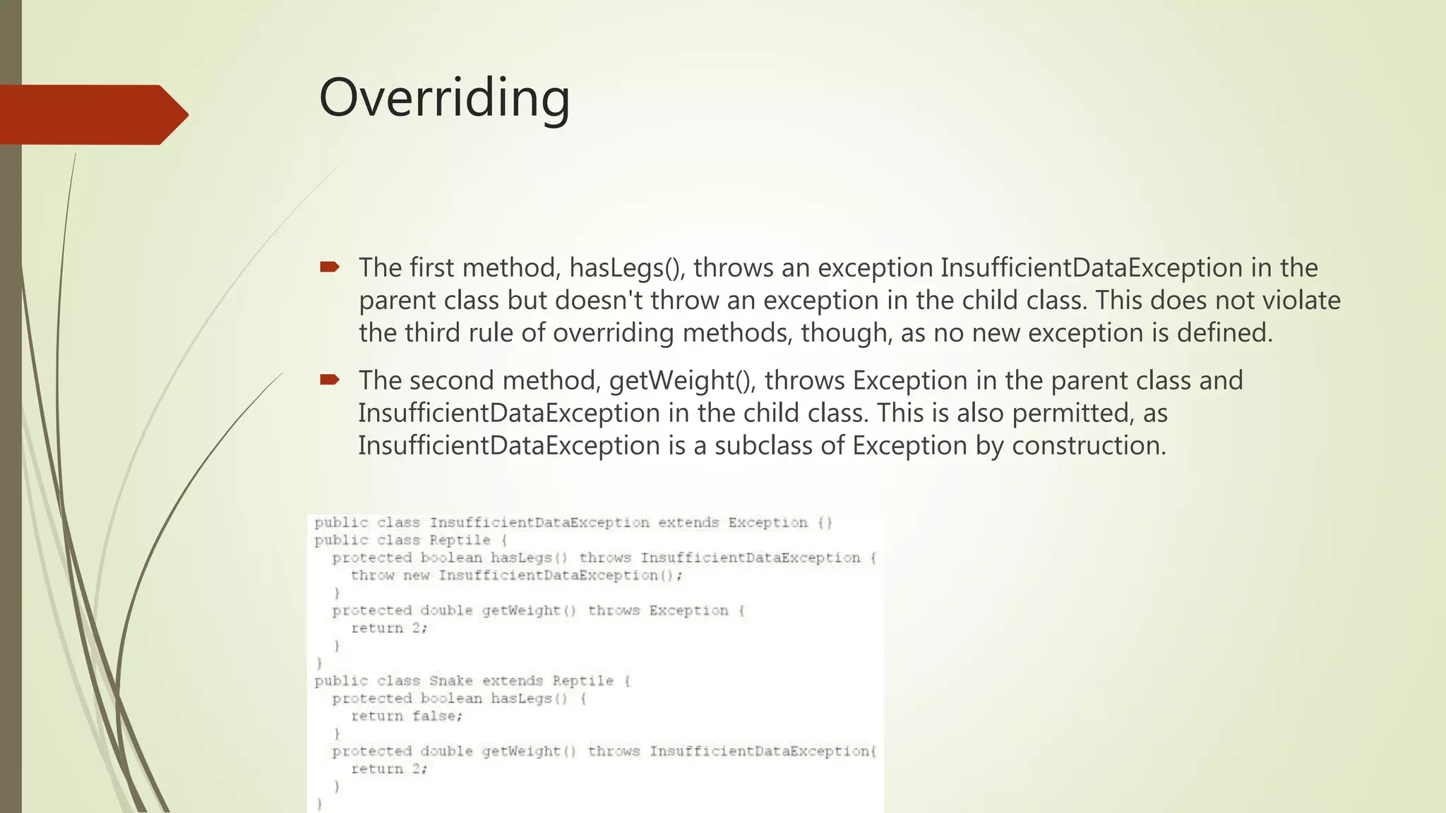 Overriding
 The first method, hasLegs(), throws an exception InsufficientDataException in the
parent class but doesn't throw an exception in the child class. This does not violate
the third rule of overriding methods, though, as no new exception is defined.
 The second method, getWeight(), throws Exception in the parent class and
InsufficientDataException in the child class. This is also permitted, as
InsufficientDataException is a subclass of Exception by construction.
 