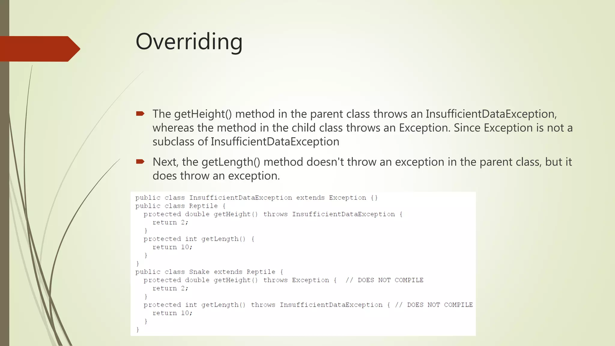 Overriding
 The getHeight() method in the parent class throws an InsufficientDataException,
whereas the method in the child class throws an Exception. Since Exception is not a
subclass of InsufficientDataException
 Next, the getLength() method doesn't throw an exception in the parent class, but it
does throw an exception.
 