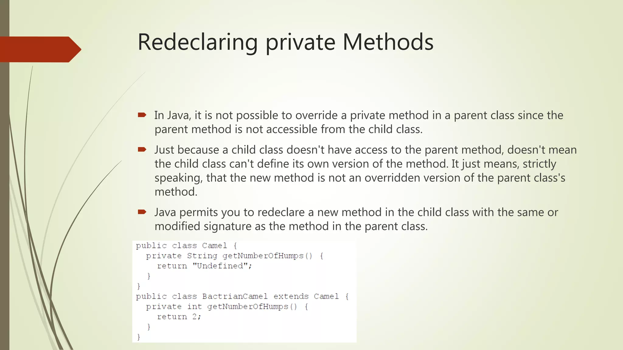 Redeclaring private Methods
 In Java, it is not possible to override a private method in a parent class since the
parent method is not accessible from the child class.
 Just because a child class doesn't have access to the parent method, doesn't mean
the child class can't define its own version of the method. It just means, strictly
speaking, that the new method is not an overridden version of the parent class's
method.
 Java permits you to redeclare a new method in the child class with the same or
modified signature as the method in the parent class.
 