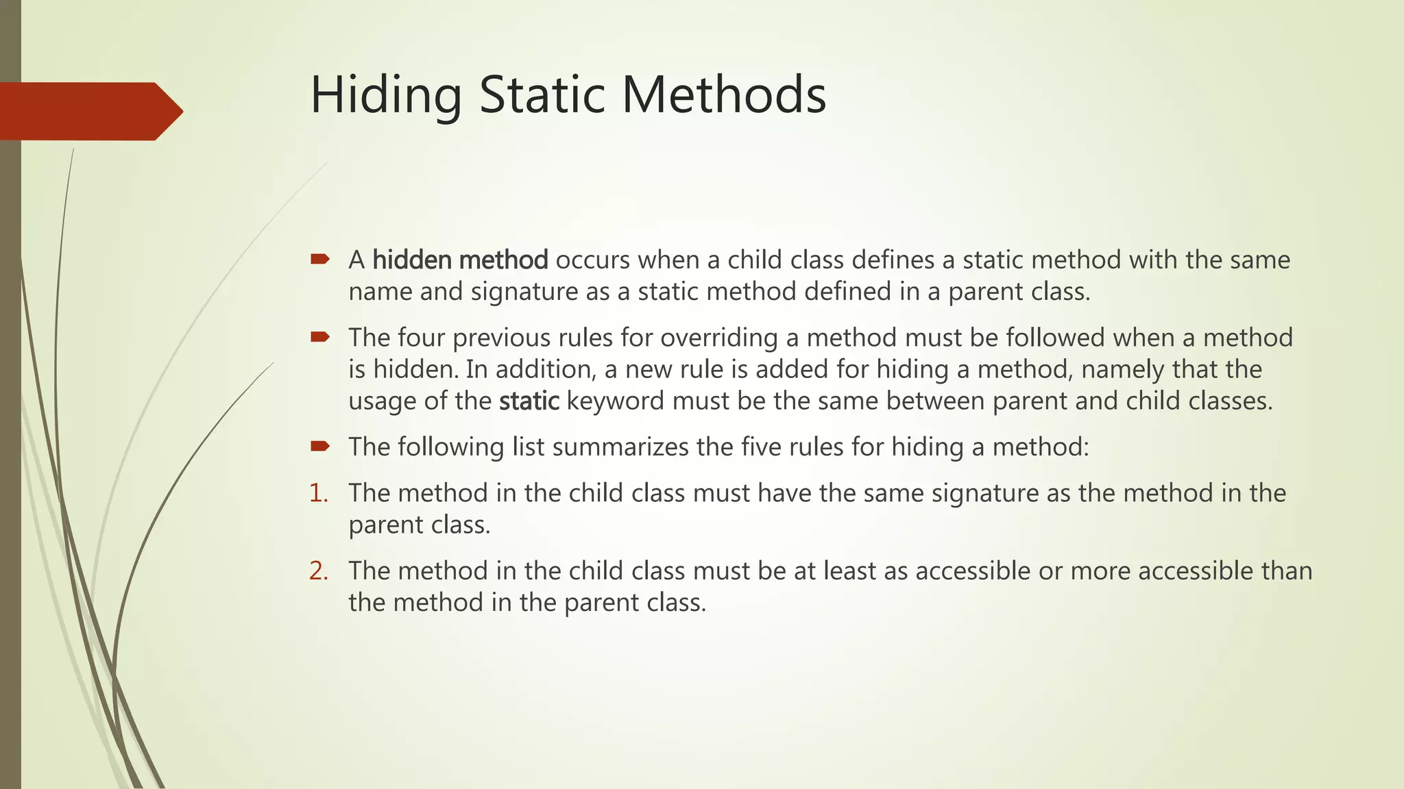 Hiding Static Methods
 A hidden method occurs when a child class defines a static method with the same
name and signature as a static method defined in a parent class.
 The four previous rules for overriding a method must be followed when a method
is hidden. In addition, a new rule is added for hiding a method, namely that the
usage of the static keyword must be the same between parent and child classes.
 The following list summarizes the five rules for hiding a method:
1. The method in the child class must have the same signature as the method in the
parent class.
2. The method in the child class must be at least as accessible or more accessible than
the method in the parent class.
 