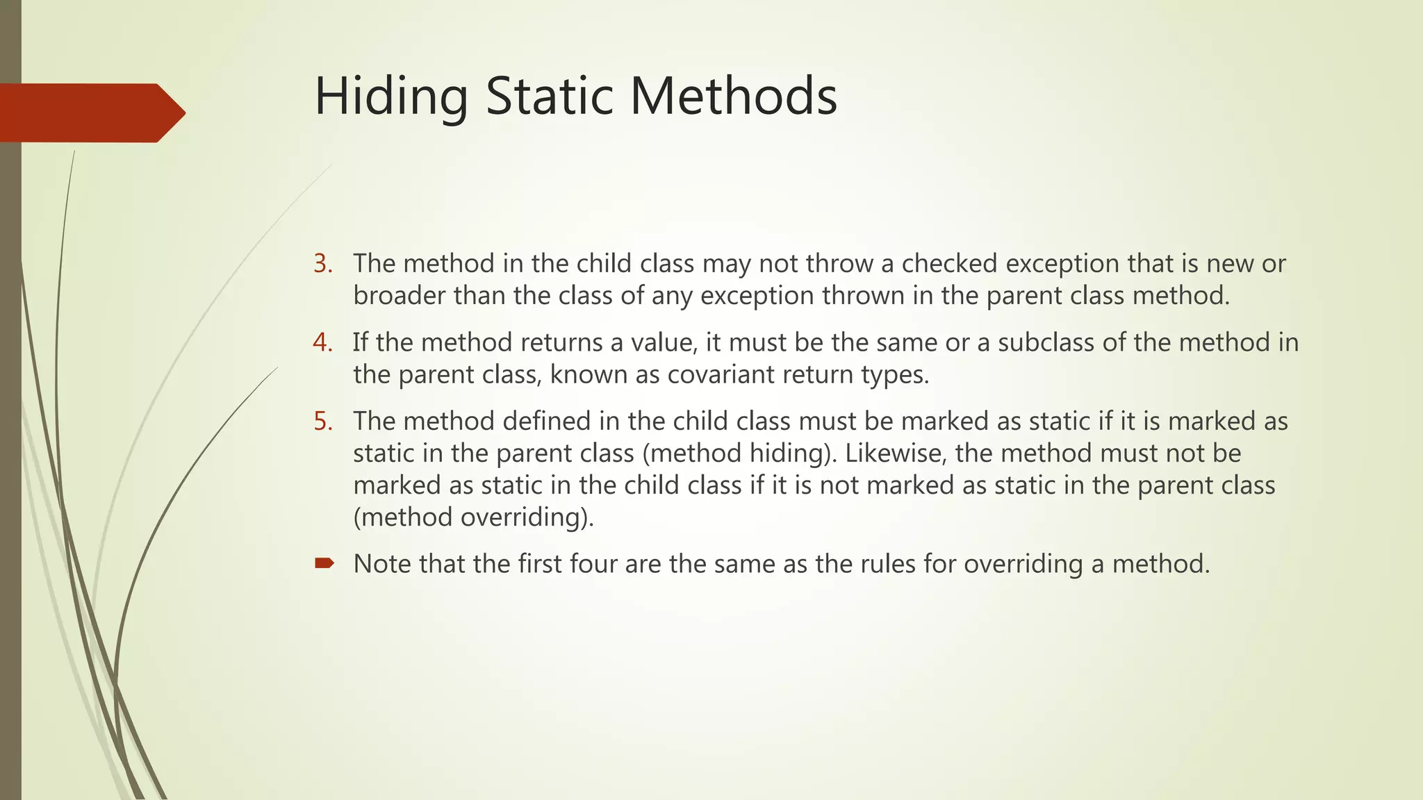 Hiding Static Methods
3. The method in the child class may not throw a checked exception that is new or
broader than the class of any exception thrown in the parent class method.
4. If the method returns a value, it must be the same or a subclass of the method in
the parent class, known as covariant return types.
5. The method defined in the child class must be marked as static if it is marked as
static in the parent class (method hiding). Likewise, the method must not be
marked as static in the child class if it is not marked as static in the parent class
(method overriding).
 Note that the first four are the same as the rules for overriding a method.
 