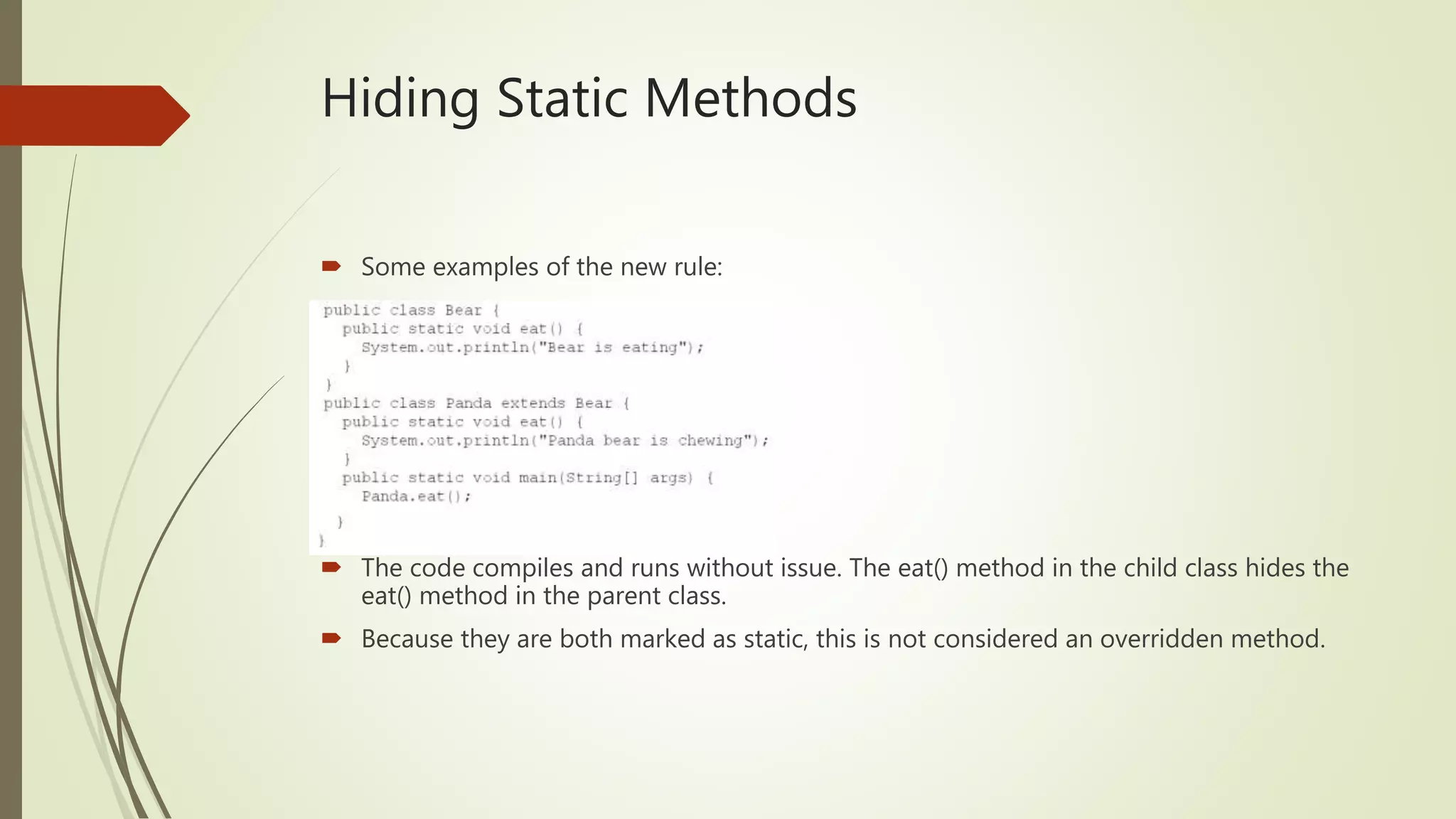 Hiding Static Methods
 Some examples of the new rule:
 The code compiles and runs without issue. The eat() method in the child class hides the
eat() method in the parent class.
 Because they are both marked as static, this is not considered an overridden method.
 