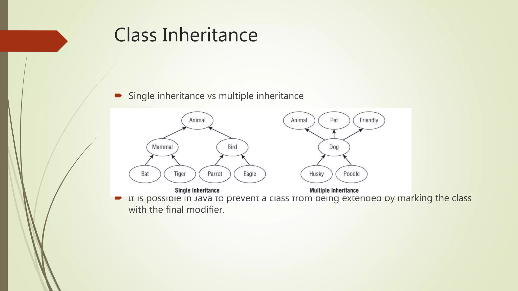Class Inheritance
 Single inheritance vs multiple inheritance
 It is possible in Java to prevent a class from being extended by marking the class
with the final modifier.
 