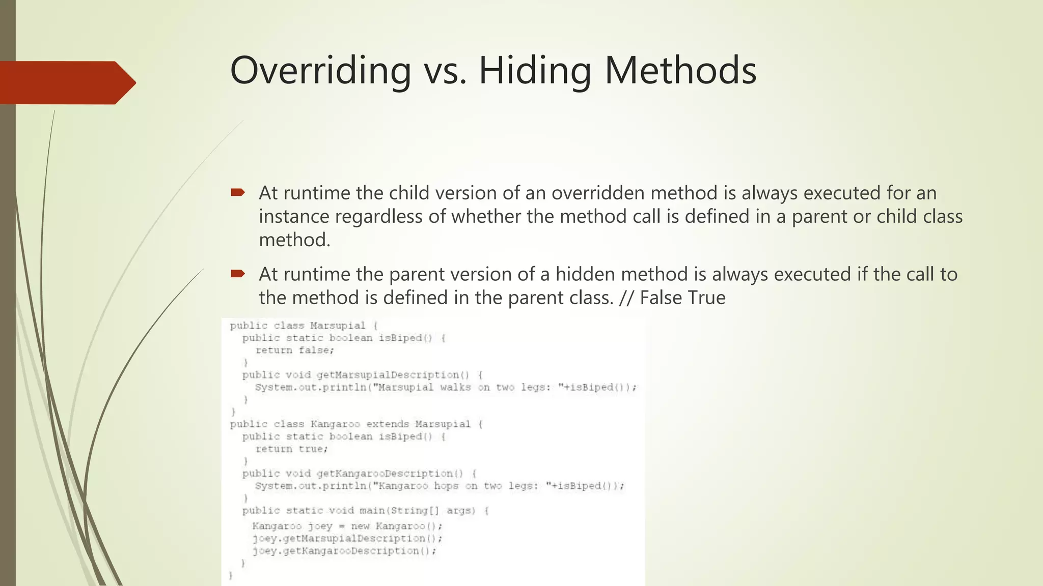 Overriding vs. Hiding Methods
 At runtime the child version of an overridden method is always executed for an
instance regardless of whether the method call is defined in a parent or child class
method.
 At runtime the parent version of a hidden method is always executed if the call to
the method is defined in the parent class. // False True
 
