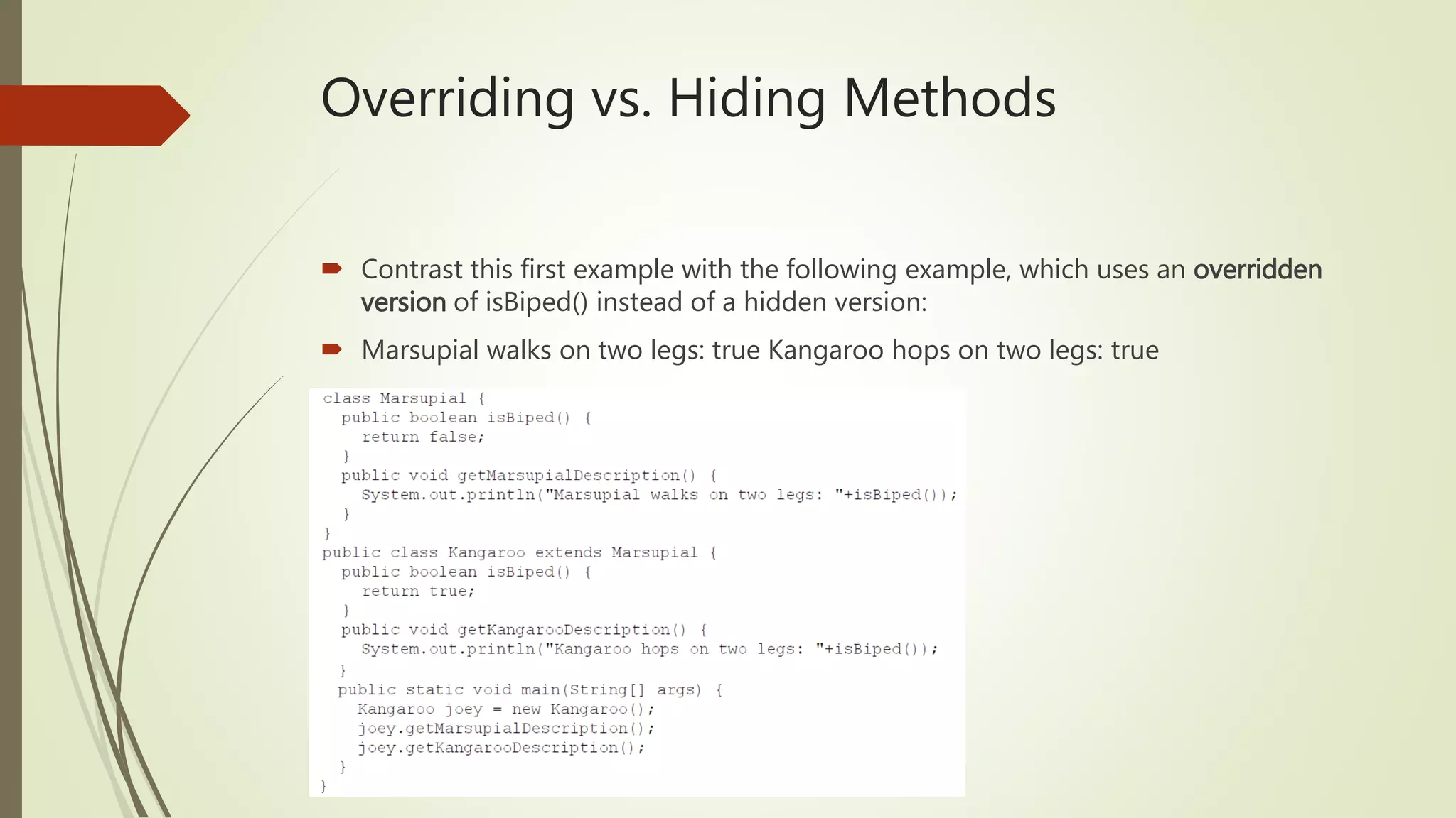 Overriding vs. Hiding Methods
 Contrast this first example with the following example, which uses an overridden
version of isBiped() instead of a hidden version:
 Marsupial walks on two legs: true Kangaroo hops on two legs: true
 