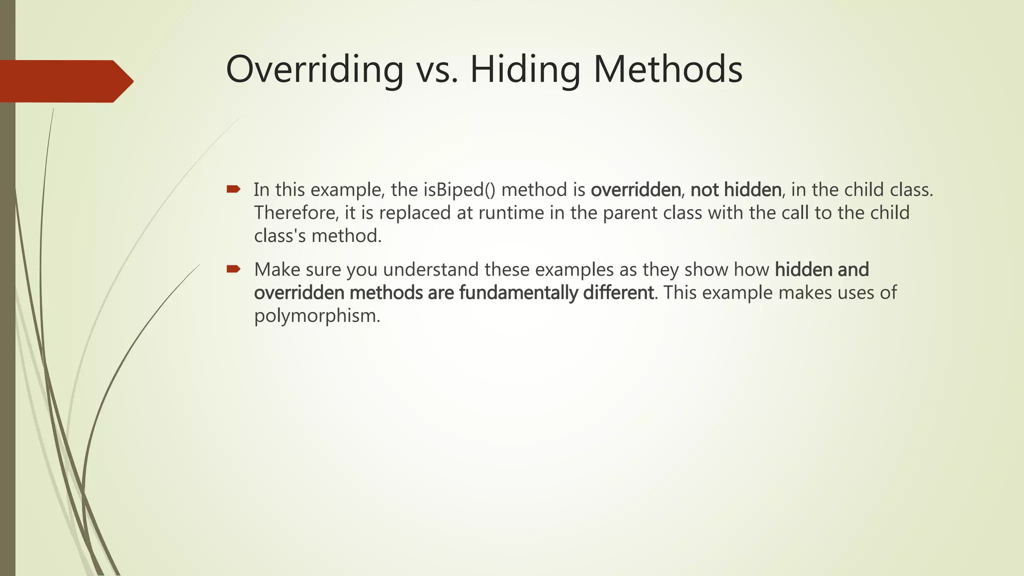 Overriding vs. Hiding Methods
 In this example, the isBiped() method is overridden, not hidden, in the child class.
Therefore, it is replaced at runtime in the parent class with the call to the child
class's method.
 Make sure you understand these examples as they show how hidden and
overridden methods are fundamentally different. This example makes uses of
polymorphism.
 