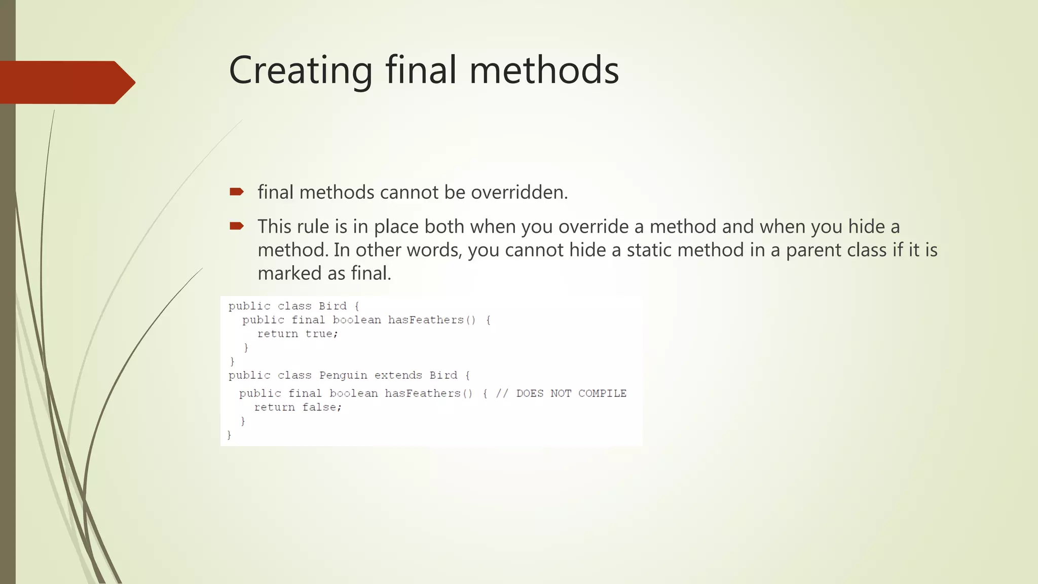 Creating final methods
 final methods cannot be overridden.
 This rule is in place both when you override a method and when you hide a
method. In other words, you cannot hide a static method in a parent class if it is
marked as final.
 