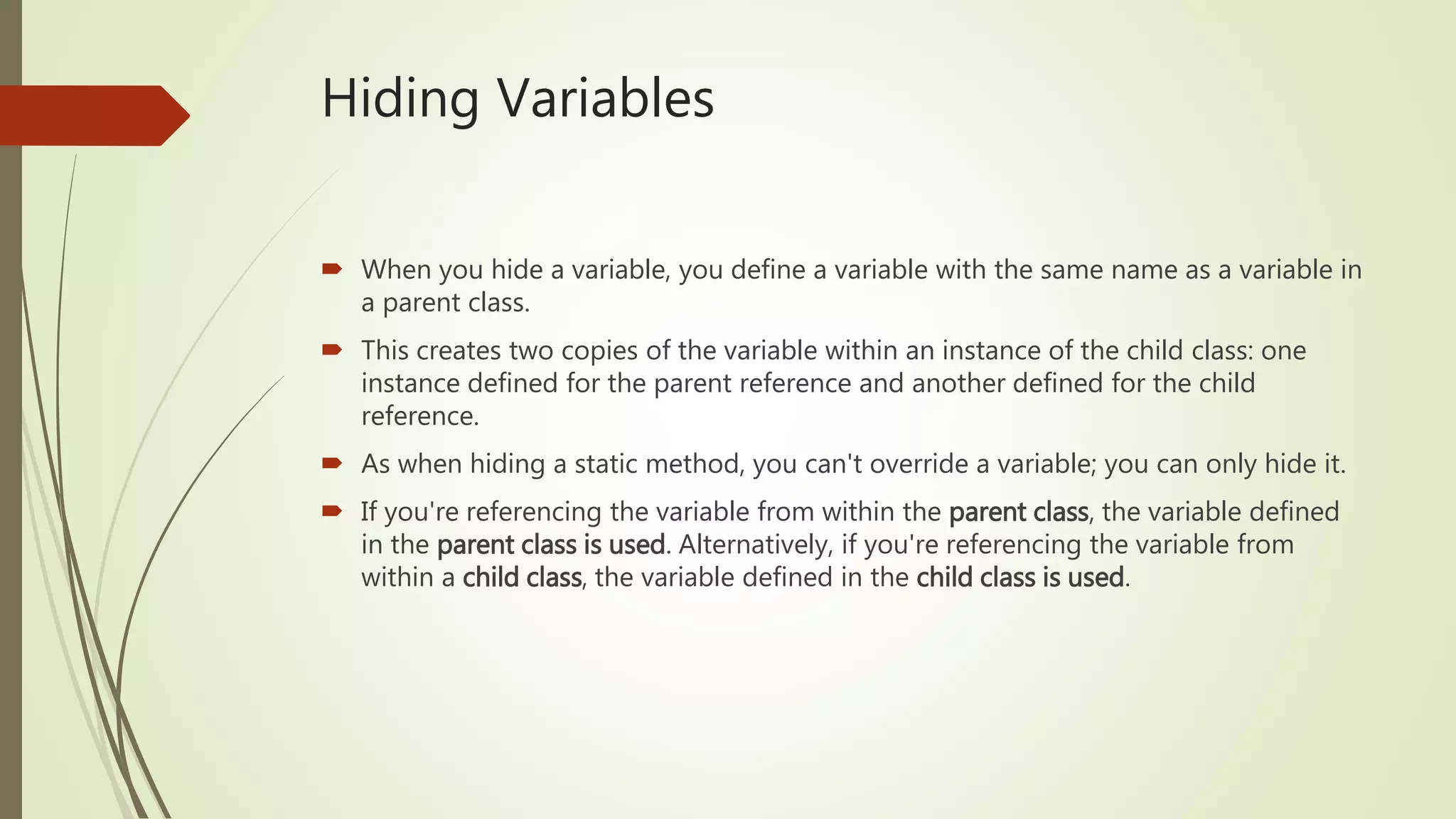 Hiding Variables
 When you hide a variable, you define a variable with the same name as a variable in
a parent class.
 This creates two copies of the variable within an instance of the child class: one
instance defined for the parent reference and another defined for the child
reference.
 As when hiding a static method, you can't override a variable; you can only hide it.
 If you're referencing the variable from within the parent class, the variable defined
in the parent class is used. Alternatively, if you're referencing the variable from
within a child class, the variable defined in the child class is used.
 