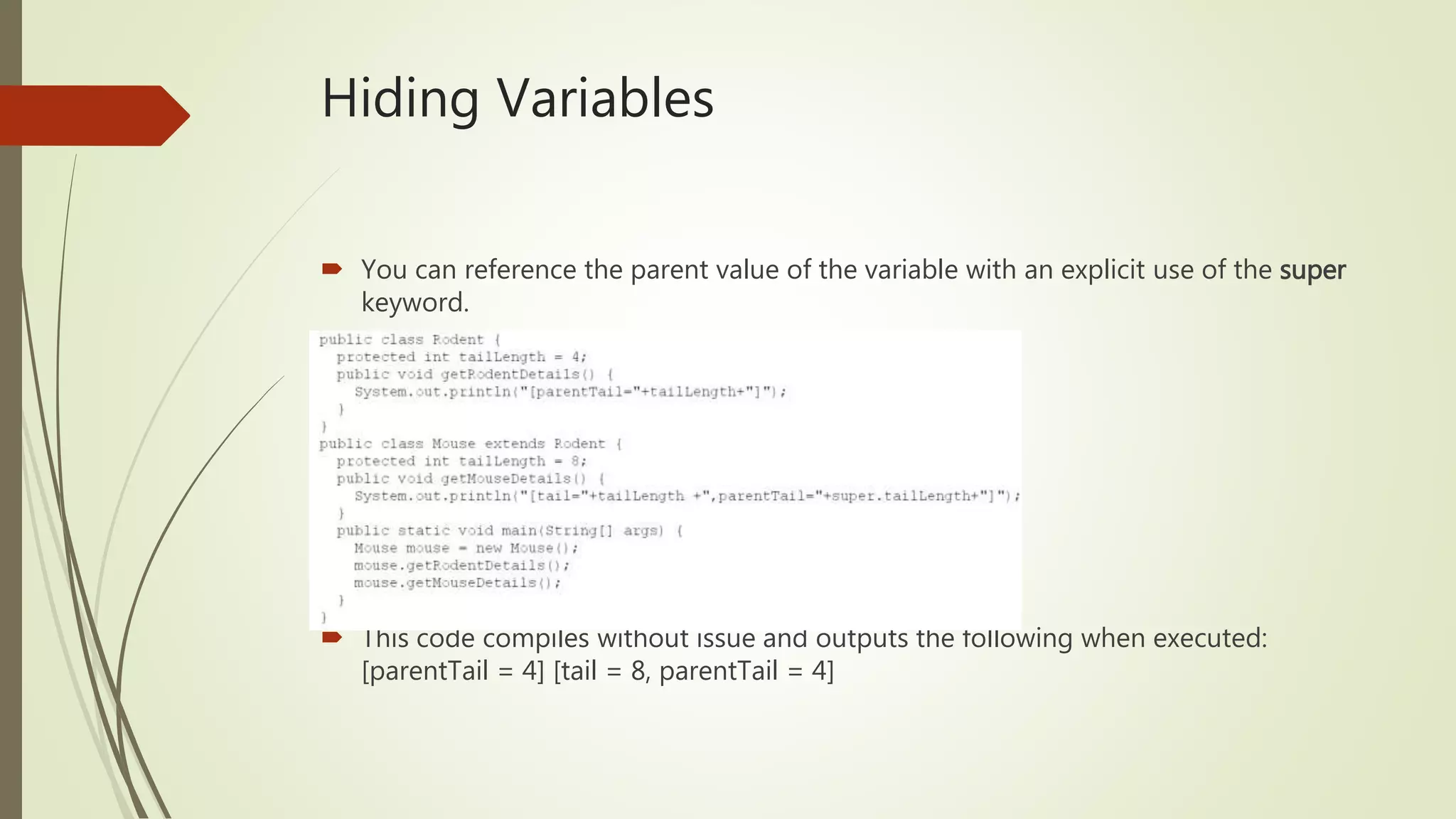 Hiding Variables
 You can reference the parent value of the variable with an explicit use of the super
keyword.
 This code compiles without issue and outputs the following when executed:
[parentTail = 4] [tail = 8, parentTail = 4]
 