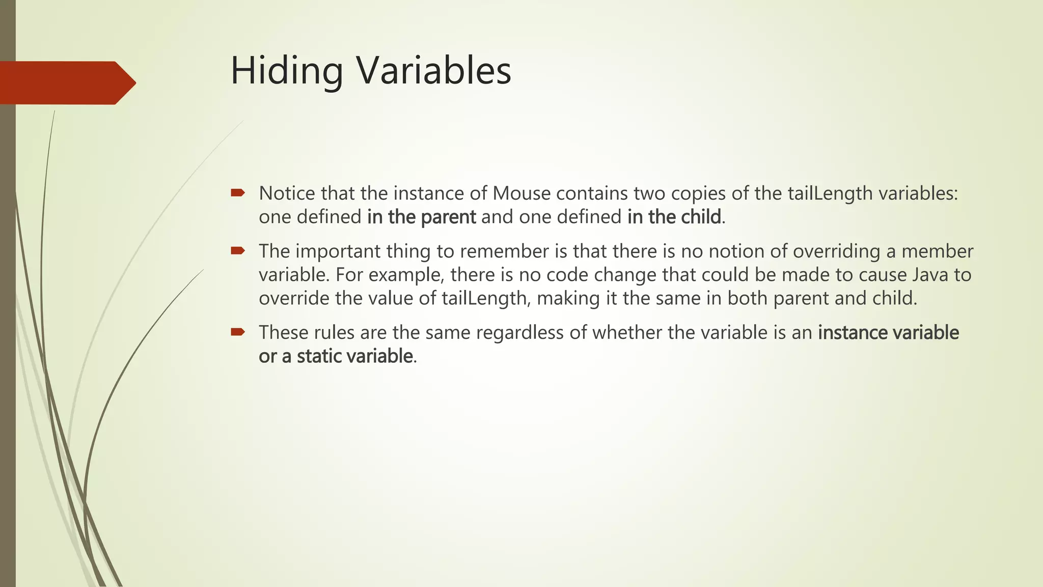 Hiding Variables
 Notice that the instance of Mouse contains two copies of the tailLength variables:
one defined in the parent and one defined in the child.
 The important thing to remember is that there is no notion of overriding a member
variable. For example, there is no code change that could be made to cause Java to
override the value of tailLength, making it the same in both parent and child.
 These rules are the same regardless of whether the variable is an instance variable
or a static variable.
 