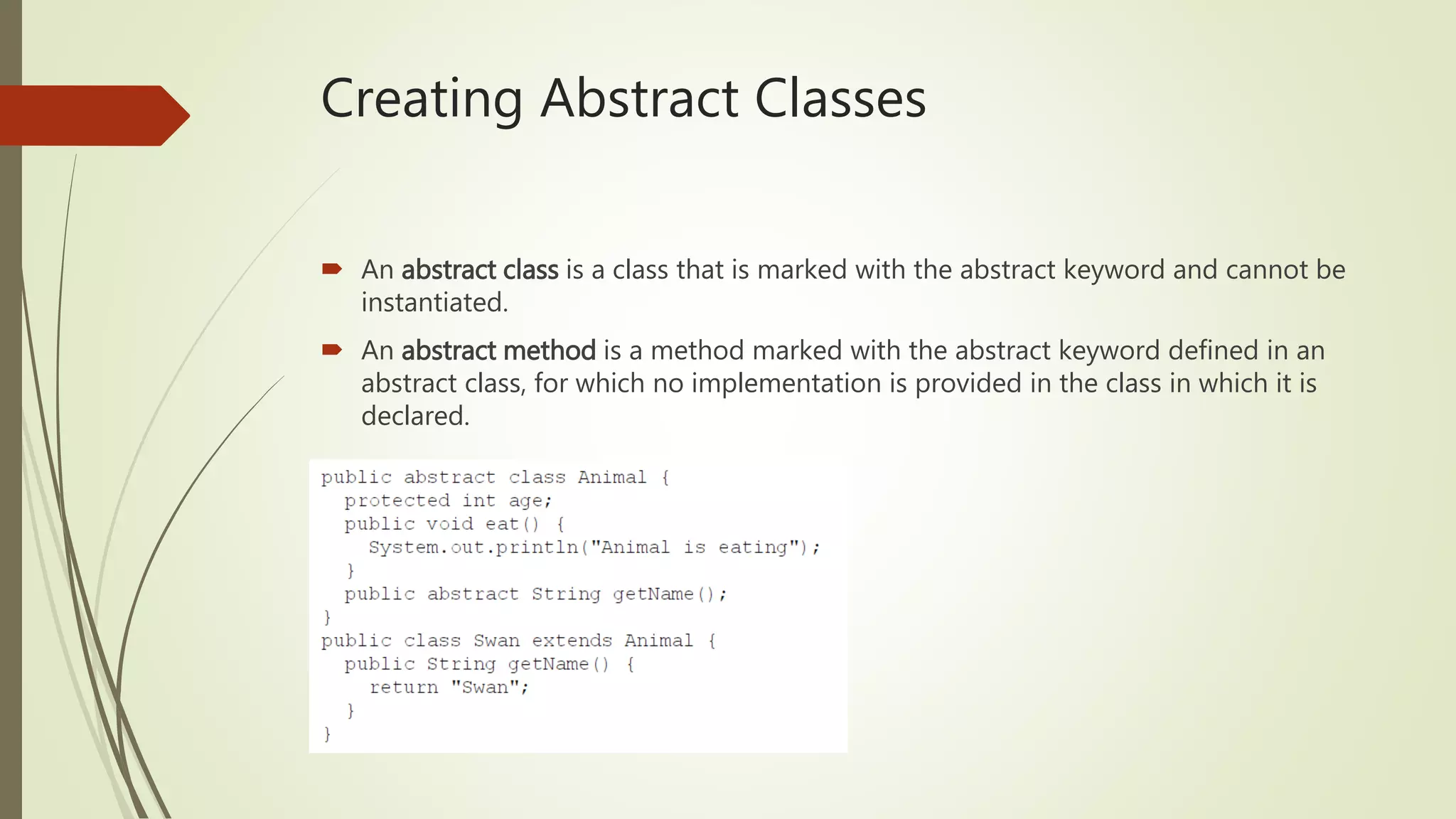 Creating Abstract Classes
 An abstract class is a class that is marked with the abstract keyword and cannot be
instantiated.
 An abstract method is a method marked with the abstract keyword defined in an
abstract class, for which no implementation is provided in the class in which it is
declared.
 