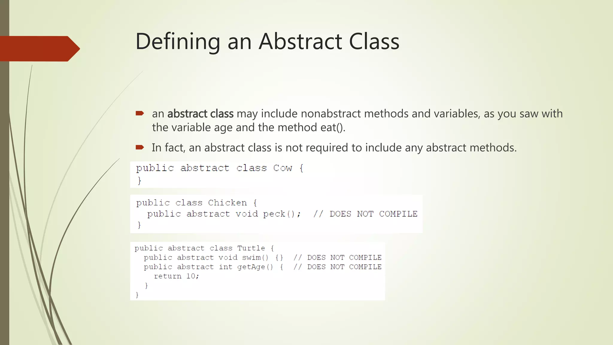 Defining an Abstract Class
 an abstract class may include nonabstract methods and variables, as you saw with
the variable age and the method eat().
 In fact, an abstract class is not required to include any abstract methods.
 