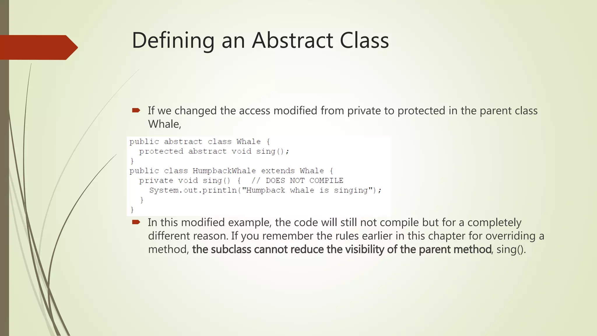 Defining an Abstract Class
 If we changed the access modified from private to protected in the parent class
Whale,
 In this modified example, the code will still not compile but for a completely
different reason. If you remember the rules earlier in this chapter for overriding a
method, the subclass cannot reduce the visibility of the parent method, sing().
 