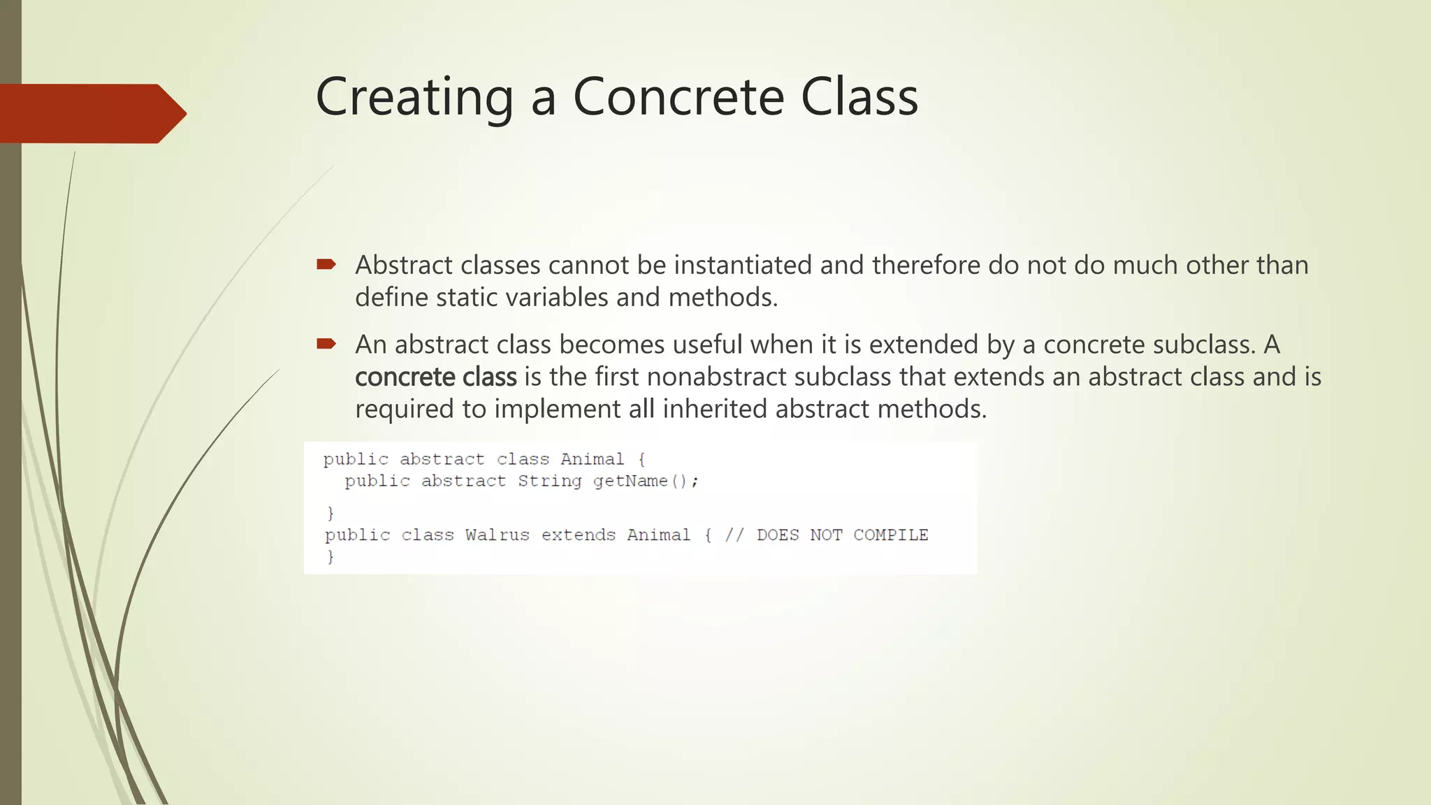 Creating a Concrete Class
 Abstract classes cannot be instantiated and therefore do not do much other than
define static variables and methods.
 An abstract class becomes useful when it is extended by a concrete subclass. A
concrete class is the first nonabstract subclass that extends an abstract class and is
required to implement all inherited abstract methods.
 