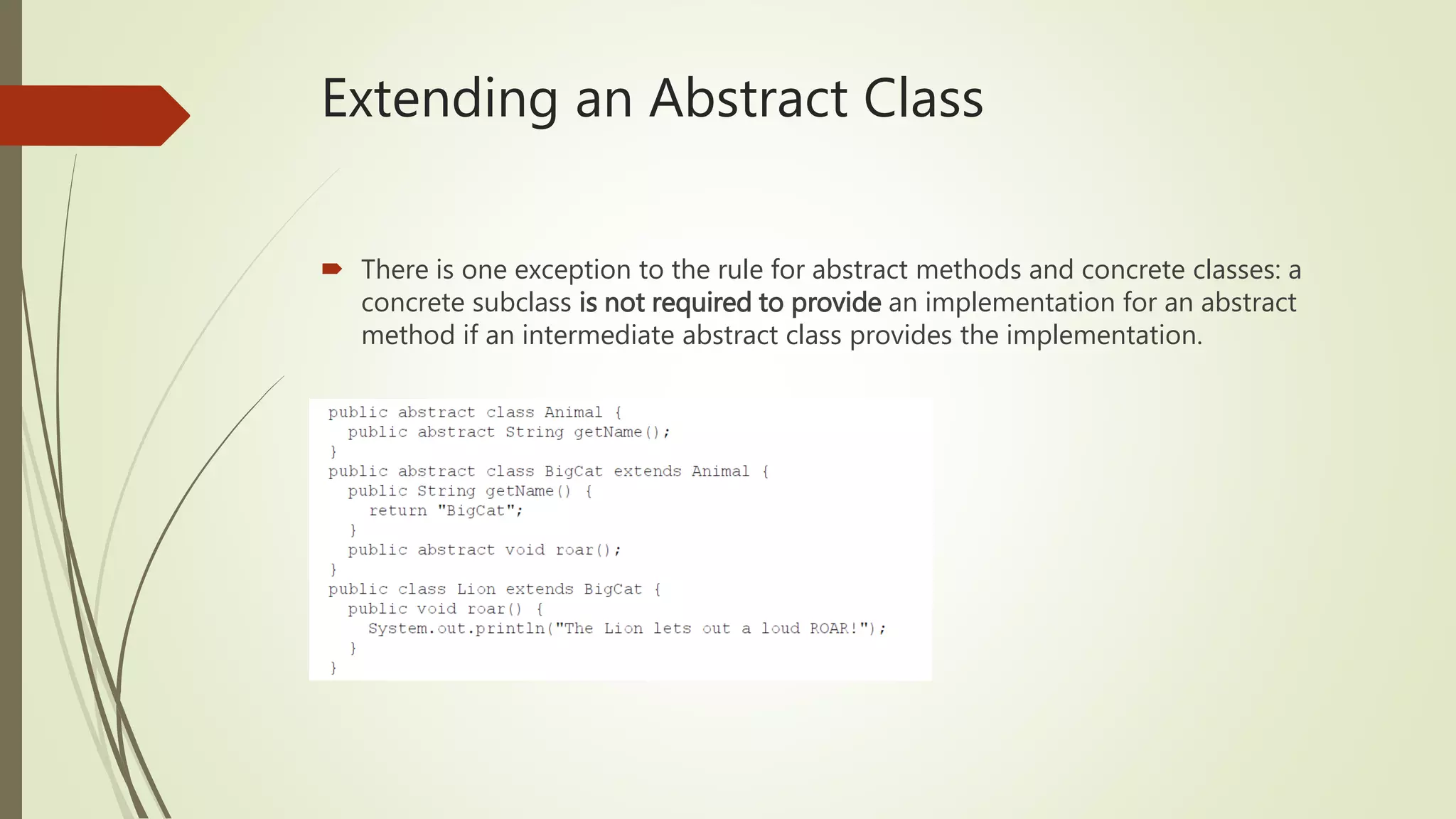 Extending an Abstract Class
 There is one exception to the rule for abstract methods and concrete classes: a
concrete subclass is not required to provide an implementation for an abstract
method if an intermediate abstract class provides the implementation.
 
