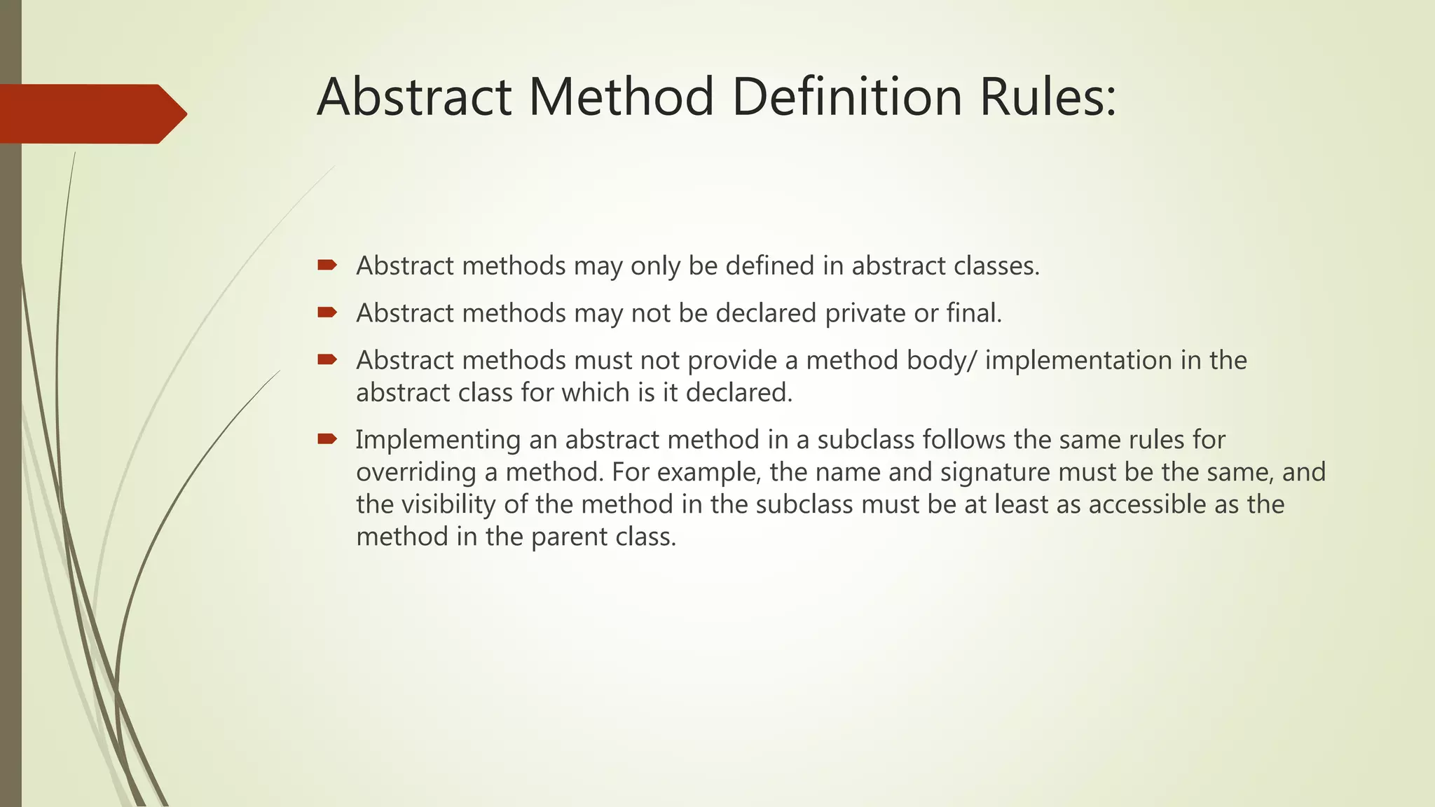 Abstract Method Definition Rules:
 Abstract methods may only be defined in abstract classes.
 Abstract methods may not be declared private or final.
 Abstract methods must not provide a method body/ implementation in the
abstract class for which is it declared.
 Implementing an abstract method in a subclass follows the same rules for
overriding a method. For example, the name and signature must be the same, and
the visibility of the method in the subclass must be at least as accessible as the
method in the parent class.
 