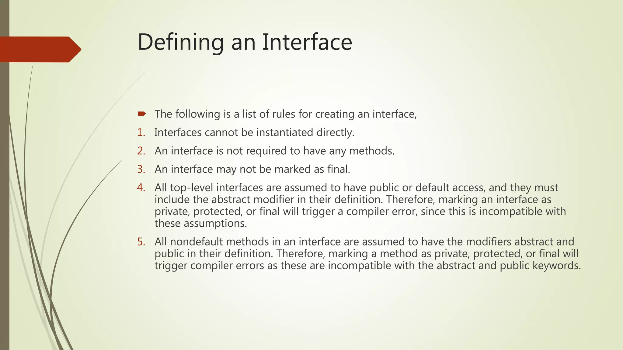 Defining an Interface
 The following is a list of rules for creating an interface,
1. Interfaces cannot be instantiated directly.
2. An interface is not required to have any methods.
3. An interface may not be marked as final.
4. All top-level interfaces are assumed to have public or default access, and they must
include the abstract modifier in their definition. Therefore, marking an interface as
private, protected, or final will trigger a compiler error, since this is incompatible with
these assumptions.
5. All nondefault methods in an interface are assumed to have the modifiers abstract and
public in their definition. Therefore, marking a method as private, protected, or final will
trigger compiler errors as these are incompatible with the abstract and public keywords.
 